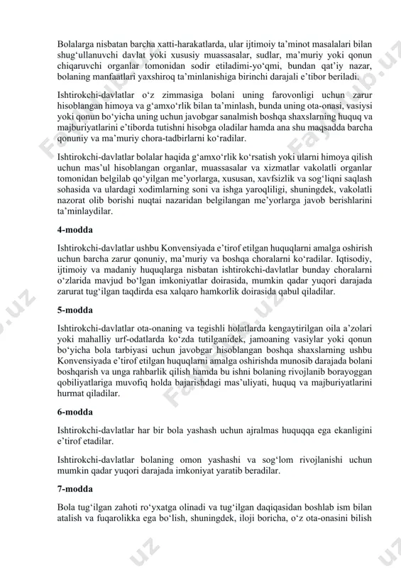 xshilash uchun xalqaro hamkorlik qilishning muhimligini e’tirof etib, quyidagilar haqida kelishib oldilar: i qism 1-modda ushbu konvensiyaning maqsadlari uchun 18 yoshga to‘lmagan har bir inson zoti, agar bolaga nisbatan qo‘llaniladigan qonun bo‘yicha u ertaroq balog‘atga yetmagan bo‘lsa, bola hisoblanadi. 2-modda ishtirokchi-davlatlar ushbu konvensiyada o‘z ta’sir doirasida bo‘lgan har bir bola uchun ko‘zda tutilgan barcha huquqlarni, hech qanday kamsitishlarsiz, irqi, tana rangi, jinsi, tili, dini, siyosiy yoki boshqa e’tiqodlari, milliy, etnik yoki ijtimoiy kelib chiqishi, mulkiy ahvoli, bolaning sog‘lig‘i va tug‘ilishi, uning ota-onasi yoki qonuniy vasiysi yoki birorbir boshqa holatlardan qat’iy nazar, hurmat qiladilar hamda shu huquqlarni ta’minlab beradilar. ishtirokchi-davlatlar bola, uning ota-onasi, qonuniy vasiysi yoki boshqa oila a’zolarining qarashlari yoki e’tiqodida o‘z ifodasini topadigan maqom, faoliyat asosida kamsitish yoki jazolashning barcha shakllaridan bolaning himoyasini ta’minlash uchun hamma zarur choralarni ko‘radilar. 3-modda bolalarga nisbatan barcha xatti-harakatlarda, ular ijtimoiy ta’minot masalalari bilan shug‘ullanuvchi davlat yoki xususiy muassasalar, sudlar, ma’muriy yoki qonun chiqaruvchi …