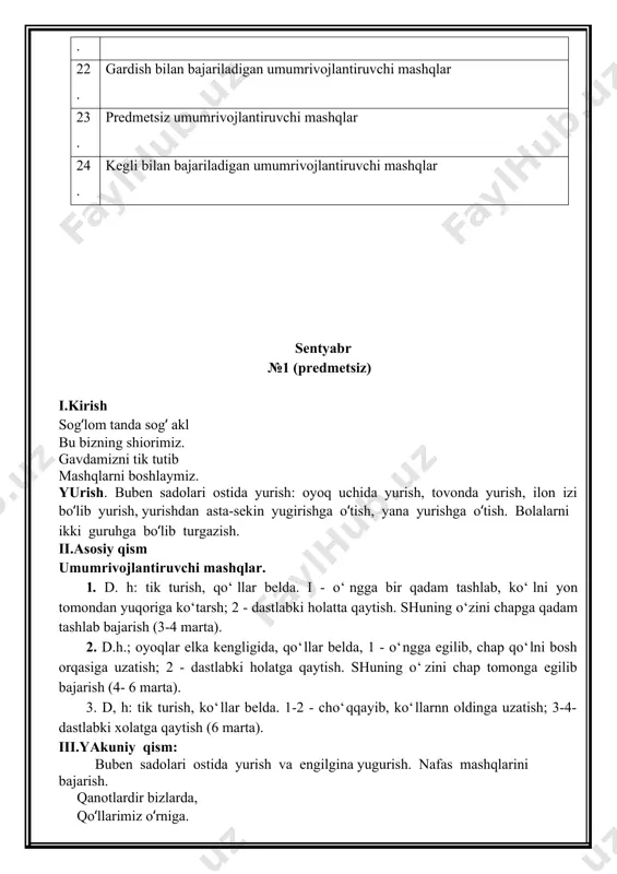 dolari ostida yurish va engilgina yugurish. nafas mashqlarini bajarish. qanot kabi qo‘llarimiz hammadan zo‘r uchamiz. 1 – qo‘llarni yon tomondan yuqoriga ko‘tarib nafas olish 2 – qo‘llarni pastga tushirish nafas chiqarish sog‘lig‘imiz joyida, raxmat deymiz hammaga. oktyabr № 3 (predmetsiz) i.kirish sog‘lom bo‘lay desangiz, bizning safga qo‘shiling. diqqatingizni jamlab birgalikda qaytaring. yurish. buben sadolari ostida yurish: oyoq uchida yurish, tovonda yurish, ilon izi bo‘lib yurish, yurishdan asta-sekin yugirishga o‘tish, yana yurishga o‘tish. bolalarni ikki guruhga bo‘lib turgazish. ii.asosiy qism umumrivojlantiruvchi mashqlar 1. d. x: tik turish, oyoqlar elka kengligida, qo‘llarni old tomonga cho‘zish, yuqoriga ko‘tarish, ikki yonga cho‘zish, pastga tushirish (4marta) 2. d.h.; oyoqlar elka kengligida, qo‘llar belda, 1 - o‘ngga egilib, chap qo‘lni bosh orqasiga uzatish; 2 - dastlabki holatga qaytish. shuning o‘zini chap tomonga egilib bajarish (4- 6 marta). 3. d, h: tik turish, ko‘llar belda. 1-2 - cho‘qqayib, ko‘llarnn oldinga uzatish; 3-4- dastlabki xolatga qaytish (6 marta). …
