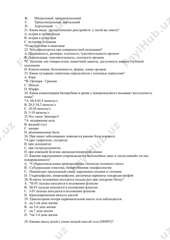 ническая в. острая и подострая с. истинная и ложная *d.желудочная и кишечная 22. что определяется при поверхностной пальпации? а. подвижность, размеры, плотность, чувствительность органов в. локализация, чувствительность, плотность органов *c. наличие зон гиперестезии, мышечной защиты, доступность живота глубокой пальпации d. консистенция, болезненность, форма, длина органов 23. какие пузырные симптомы определяется с помощью перкуссии? а. кера *b. ортнера - грекова с. мюсси d. мэрфи 24. какая концентрация билирубина в крови у новорожденного вызывает желтушность кожи? *а. 68,4-85,5 мкмоль/л в. 20,5-34,2 мкмоль/л с. 10-20 мкмоль/л d. 5-10 мкмоль/л 25.что такое энкопрез? *а. недержание кала в. жидкий стул с. запоры d. абдоминальные боли 26. при каких заболеваниях появляется ранние боли в животе. *a.при эзофагитах, гастритах в. при дуоденитах с. при гастродуоденитах d. при язвенной болезни двенадцатиперстной кишки 27. какими нарушениями сопровождается беспокойное лицо и «испуганный» взгляд новорожденного? a. *субарахноидальные кровоизлияния, гипоксия головного мозга b. субдуральная гематома, билирубиновая энцефалопатия c. пищеводно-трахеальный свищ, нарушения сосания …