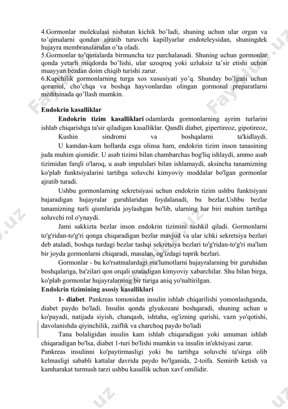 boshqariladi. gipofiz bezi morfofunktsiyaonal jihatdan gipotalomusga juda yaqindan bog`liqdir. shuning uchun ham bular birgalikda gipotalama-gipofizar sistema deb ataladi. gormonlarni bir necha o’ziga xos xossalari mavjud. 1.har bir gormon muayyan organ va funktsiyalarga ta’sir etib, ularda o’ziga xos o’zgarishlarni yuzaga chiqaradi. 2.gormonlar biologik jihatdan aktiv bo’ladi. masalan: 1 gr adrenalin (buyrak usti bezlari gormoni) 10 mln baqadan ajratib olingan yuragining ishini kuchaytira oladi. 1gr (me’da osti bezining langergans orolchalaridan chiqadigan gormon) 12000 quyon qonidagi shakarni kamaytira oladi. 3.gormonlar (distant) uzoqdan turib ta’sir ko’rsata oladi. gormonlar qaysi organlarda hosil bo’lsa, o’sha organlarga ta’sir qilmay, balki mazkur bezlardan uzoqdagi organlarga ta’sir etadi. 4.gormonlar molekulasi nisbatan kichik bo’ladi, shuning uchun ular organ va to’qimalarni qondan ajratib turuvchi kapillyarlar endoteleysidan, shuningdek hujayra membranalaridan o’ta oladi. 5.gormonlar to’qimalarda birmuncha tez parchalanadi. shuning uchun gormonlar qonda yetarli miqdorda bo’lishi, ular uzoqroq yoki uzluksiz ta’sir etishi uchun muayyan bezdan doim chiqib turishi zarur. 6.kupchilik gormonlarning turga xos xususiyati …