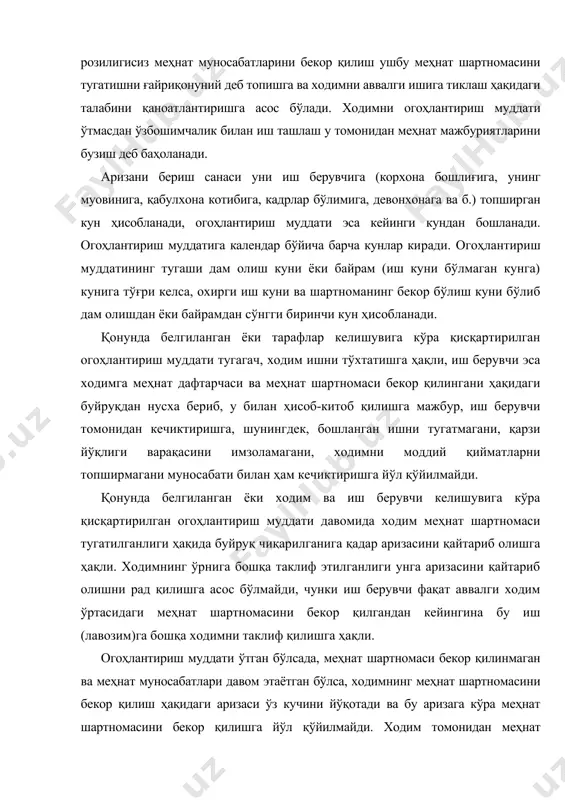 ан ишни давом эттиришнинг имконияти йўқлиги асослантирилган (ўқув юртига қабул қилинганлиги, пенсияга чиққанлиги, сайлаб қўйиладиган лавозимга сайланиши ва ҳ.к.) бўлса, иш берувчи меҳнат шартномасини ходим илтимос қилган муддатда бекор қилиши керак. мк 90-моддасининг 5-қисмида ишни давом эттира олмаслик ҳолатларининг тахминий рўйхати кўрсатилганлиги муносабати билан, суд низони кўришда бошқа ҳолатлар (тиббий хулосага кўра соғлигининг аҳволи муайян ишни бажаришга тўсқинлик қилиши, биринчи гуруҳ ногирони бўлган оила аъзосига қарашлилиги ва б.)ни эътиборга олиши мумкин . ходим ишдан бўшаш тўғрисидаги ўз аризасини иш берувчидан у ишдан бўшатиш ҳақида буйруқ чиқаргунига қадар истаган пайтда қайтариб олишга ёки уни бекор қилувчи бошқа ариза беришга ҳақли. бундай ҳолда ходим ташаббуси билан меҳнат шартномасининг бекор қилинишига йўл қўйилмайди. ўзбекистон республикаси меҳнат кодексининг 104-моддасида айтилишича: муддатли меҳнат шартномасида уни муддатидан олдин бекор қилганлик учун тарафларнинг неустойка тўлаши ҳақидаги ўзаро мажбуриятлари назарда тутилиши мумкин, бунга кўра агар меҳнатга оид муносабатлар ходимнинг айбли хатти-ҳаракатлари билан боғлиқ бўлмаган асослар бўйича (100-модда иккинчи …