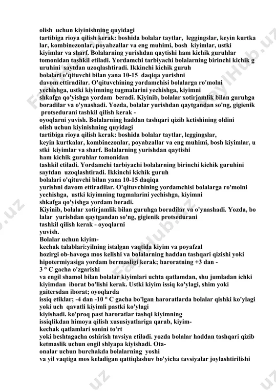 ak talablari:yilning istalgan vaqtida kiyim va poyafzal hozirgi ob-havoga mos kelishi va bolalarning haddan tashqari qizishi yoki hipotermiyasiga yordam bermasligi kerak; haroratning +3 dan - 3 ° c gacha o'zgarishi va engil shamol bilan bolalar kiyimlari uchta qatlamdan, shu jumladan ichki kiyimdan iborat bo'lishi kerak. ustki kiyim issiq ko'ylagi, shim yoki gaitersdan iborat; oyoqlarda issiq etiklar; -4 dan -10 ° c gacha bo'lgan haroratlarda bolalar qishki ko'ylagi yoki uch qavatli kiyimli pastki ko'ylagi kiyishadi. ko'proq past haroratlar tashqi kiyimning issiqlikdan himoya qilish xususiyatlariga qarab, kiyim- kechak qatlamlari sonini to'rt yoki beshtagacha oshirish tavsiya etiladi. yozda bolalar haddan tashqari qizib ketmaslik uchun engil shlyapa kiyishadi. ota- onalar uchun burchakda bolalarning yoshi va yil vaqtiga mos keladigan qattiqlashuv bo'yicha tavsiyalar joylashtirilishi kerak. ota-onalarni bolani haddan tashqari qizdirmaslikka undash; bolalarni ob-havo sharoitlariga qarab kiyintirish. harakat faoliyatini tashkil etish. bolalarning yurishdagi motorli faoliyatida quyidagilarni o'z ichiga olishi kerak: ertalabki yurish paytida ochiq o'yinlar va …