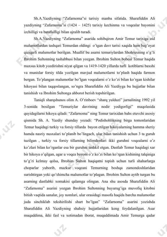 va batafsilligi bilan ajralib turadi. sh.a.yazdiyning “zafarnoma” asarida sohibqiron amir temur tarixiga oid malumotlardan tashqari temurdan oldingi o’tgan davr tarixi xaqida ham bag’oyat qiziqarli malumotlar berilgan. muallif bu asarni temuriylardan shohruxning o’g’li ibrohim sultonning tashabbusi bilan yozgan. ibrohim sulton bobosi temur haqida maxsus kitob yozdirishni niyat qilgan va 1419-1420 yillarda turli kotiblarni baxshi va munislar forsiy tilda yozilgan mavjud malumotlarni to’plash haqida farmon bergan. to’plangan malumotlar bo’lgan voqealarni o’z ko’zi bilan ko’rgan kishilar hikoyasi bilan taqqoslangan, so’ngra sharafiddin ali yazdiyga bu hujjatlar bilan tanishish va ibrohim sultonga ahborot berish topshirilgan. taniqli sharqshunos olim a. o’rinboev “sharq yulduzi” jurnalining 1992 yil 3-sonida bosilgan “temuriylar davrining nodir yodigorligi” maqolasida quyidagilarni hikoya qiladi: “zafarnoma” ning temur tarixidan bahs etuvchi asosiy qismida sh. a. yazdiy shunday yozadi: “podishohlikning birga tomonlaridan temur haqidagi turkiy va forsiy tillarda bayon etilgan hikoyalarning hamma sheriy hamda nasriy nusxalari to’planib bo’lingach, ular bilan tanishish uchun 3 ta guruh tuzilgan …