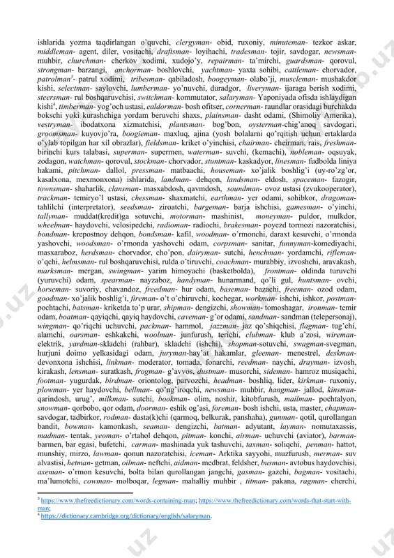 ter-xususiyat bildiruvchi va ayni paytda kesatiq, kinoya kabi ma’nolarni ham ifodalovchi sifatlarni hosil qiladi: bilarmon, ishbuzarmon, ustabuzarmon, o’larmon-qolarmon. “-bon”- [f- qo’riqlovchi, saqlovchi, asrovchi] biror narsaga qarab turuvchi, uni saqlovchi, qo’riqlovchi shaxs ma’nosidagi ot yasaydi: bog’bon, darvozabon, saroybon. “-von”- ‘-bon’ morfemasi ba’zan –von shaklida ham uchraydi (b-v) soyavon, tarozivon kabi. xorazm shevasida “tarrashmon”, “peshmon”, “otarmon” kabi qurilish ishlarida, ayniqsa loyni pishitib paxsa urganda, uchraydigan kasb egalari nomlari mavjud. odatda “otarmonlar” loyni yuqoriga otuvchilar, “peshmonlar”-paxsa uruvchilar, “tarrashmonlar” esa paxsaga shakl beruvchi va tekis- to’g’riligiga javobgar shaxslar hisoblanadi. tadqiqot davomida “man” so’zi aniqlovchili qo’shma so’zlar (bahuvrihilar) ning ingliz tilida yasalishida eng maxsuldor so’z yasash vositasiga aylangani ma’lum bo’ldi. inventarimizda u bilan yasalgan 200ga yaqin (196) ta misol bor. ular orasida “man” komponenti aniqlovchi yoki aniqlanmish, bosh yoki ergash so’z tobe yoki hokim so’z vazifalarida o’rni almashgan holda uchraydi. quyida “man” hokim (aniqlanmish), ergash so’z vazifalarida kelgan misollarni[footnoteref:2] nomlaymiz va ularning o’zbek tiliga tarjimasi …