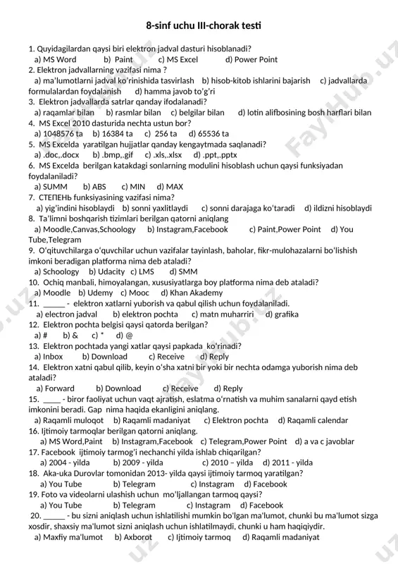 kompaniyasiga kim asos slogan? a) stiv jobs b) steve chen c) kevin systrom d) bill geyts 16. biror masalani yechish uchun ijrochi bajarishi kerak bo’lgan buyruqlarning tartibli ketma-ketligi nima deb ataladi? a) dasturlash b) algoritm c) saqlash d) chop etish 17. shaxsning o‘tmishida sodir bo‘lgan voqea va hodisalarni internet orqali bilib olish imkoniyatini beruvchi ma’lumotlar nima deb ataladi? a) onlayn tahqirlash b) raqamli obro’ c) raqamli iz d) kiber tahqirlash 18. raqamli madaniyat deganda nimani tushunasiz? 19. elektron jadval dasturlariga misol keltiring. 20. plagiat nima? 8-sinf uchu iii-chorak testi 1. quyidagilardan qaysi biri elektron jadval dasturi hisoblanadi? a) ms word b) paint c) ms excel d) power point 2. elektron jadvallarning vazifasi nima ? a) ma’lumotlarni jadval ko’rinishida tasvirlash b) hisob-kitob ishlarini bajarish c) jadvallarda formulalardan foydalanish d) hamma javob to’g’ri 3. elektron jadvallarda satrlar qanday ifodalanadi? a) raqamlar bilan b) rasmlar bilan c) belgilar bilan d) lotin alifbosining bosh …