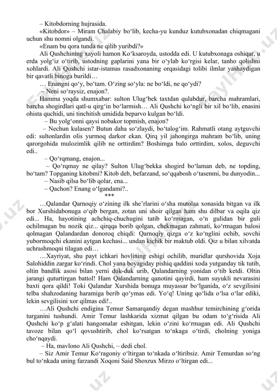 b, jayhun boʻylariga ketganida, samarqandda qolgan shahzoda abdulaziz amir ibrohimbek oʻgʻlini qatl qildirib, uning yosh qayligʻini oʻz haramiga olgan, shahzodaning bu mash’um ishi amirlar orasida qattiq norozilik uygʻotgan edi... … bilamen, ustod. – qalanlar qarnoqiy ne boʻldi? madrasani tark etib, daveshlikni ixtiyor etgan emish... bu soʻz haqiqatmu? – haqiqat, ustod. koʻp salohiyatli yigit edi. nadomatlar boʻlgʻaykim, oʻshal toʻydan keyin ustiga janda, boshiga kuloh kiyib, madrasani tark etdi. alhol koʻcha-koʻyda gadolik qilib yurgan emish? ali qushchi otining jilovini darvozada kutib olgan qorovulga tutqazib hovliga kirdi. tashqarida ot tuyoqlarining dupuri eshitildi: uni kuzatib kelgan sipohlar orqaga qaytgan edi. ali qushchi rasadxonaga qarab yurgan edi, qorovul chol: – enangiz kelmish, mavlono, – dedi. – qayda? – kitobdorning hujrasida. «kitobdor» – miram chalabiy boʻlib, kecha-yu kunduz kutubxonadan chiqmagani uchun shu nomni olgandi. «enam bu qora tunda ne qilib yuribdi?» ali qushchining xayoli hamon koʻksaroyda, ustodda edi. u kutubxonaga oshiqar, u erda yolgʻiz oʻtirib, ustodning …