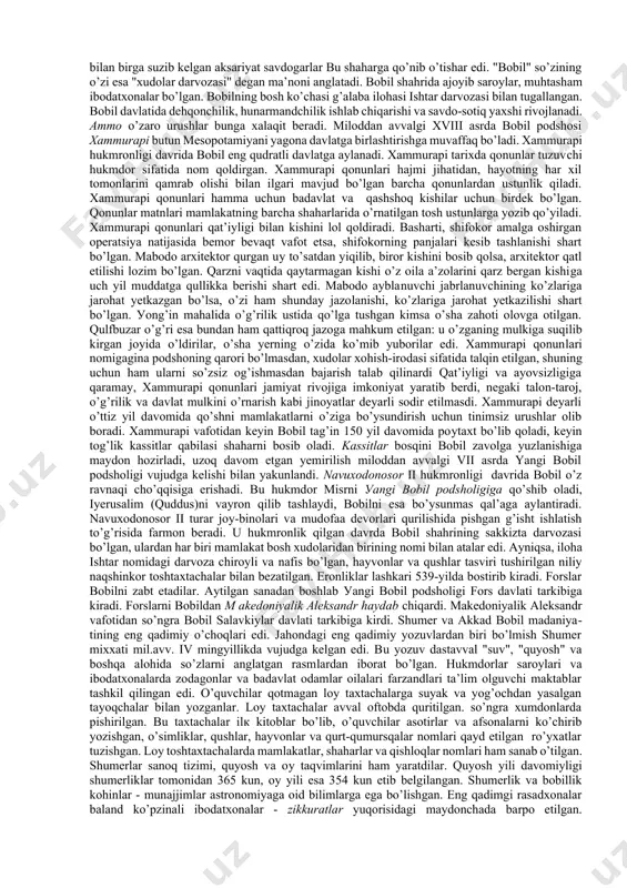 h ko’chasi g’alaba ilohasi ishtar darvozasi bilan tugallangan. bobil davlatida dehqonchilik, hunarmandchilik ishlab chiqarishi va savdo-sotiq yaxshi rivojlanadi. ammo o’zaro urushlar bunga xalaqit beradi. miloddan avvalgi xviii asrda bobil podshosi xammurapi butun mesopotamiyani yagona davlatga birlashtirishga muvaffaq bo’ladi. xammurapi hukmronligi davrida bobil eng qudratli davlatga aylanadi. xammurapi tarixda qonunlar tuzuvchi hukmdor sifatida nom qoldirgan. xammurapi qonunlari hajmi jihatidan, hayotning har xil tomonlarini qamrab olishi bilan ilgari mavjud bo’lgan barcha qonunlardan ustunlik qiladi. xammurapi qonunlari hamma uchun badavlat va qashshoq kishilar uchun birdek bo’lgan. qonunlar matnlari mamlakatning barcha shaharlarida o’rnatilgan tosh ustunlarga yozib qo’yiladi. xammurapi qonunlari qat’iyligi bilan kishini lol qoldiradi. basharti, shifokor amalga oshirgan operatsiya natijasida bemor bevaqt vafot etsa, shifokorning panjalari kesib tashlanishi shart bo’lgan. mabodo arxitektor qurgan uу to’satdan yiqilib, biror kishini bosib qolsa, arxitektor qatl etilishi lozim bo’lgan. qarzni vaqtida qaytarmagan kishi o’z oila a’zolarini qarz bergan kishiga uch yil muddatga qullikka berishi shart edi. mabodo ayblanuvchi …