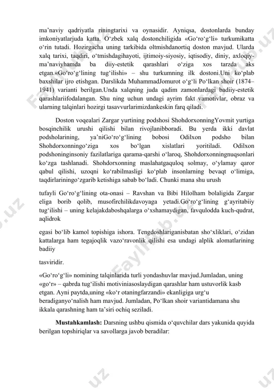 ston mavjud. ularda xalq tarixi, taqdiri, o‘tmishdagihayoti, ijtimoiy-siyosiy, iqtisodiy, diniy, axloqiy- ma’naviyhamda ba diiy-estetik qarashlari o‘ziga xos tarzda aks etgan.«go‘ro‘g‘lining tug‘ilishi» – shu turkumning ilk dostoni.uni ko‘plab baxshilar ijro etishgan. darslikda muhammadjomurot o‘g‘li po‘lkan shoir (1874–1941) varianti berilgan.unda xalqning juda qadim zamonlardagi badiiy-estetik qarashlariifodalangan. shu ning uchun undagi ayrim fakt vamotivlar, obraz va ularning talqinlari hozirgi tasavvurlarimizdankeskin farq qiladi. doston voqealari zargar yurtining podshosi shohdorxonningyovmit yurtiga bosqinchilik urushi qilishi bilan rivojlanibboradi. bu yerda ikki davlat podsholarining, ya’nigo‘ro‘g‘lining bobosi odilxon podsho bilan shohdorxonningo‘ziga xos bo‘lgan xislatlari yoritiladi. odilxon podshoninginsoniy fazilatlariga qarama-qarshi o‘laroq, shohdorxonningnuqsonlari ko‘zga tashlanadi. shohdorxonning maslahatgaquloq solmay, o‘ylamay qaror qabul qilishi, uzoqni ko‘rabilmasligi ko‘plab insonlarning bevaqt o‘limiga, taqdirlariningo‘zgarib ketishiga sabab bo‘ladi. chunki mana shu urush tufayli go‘ro‘g‘lining ota-onasi – ravshan va bibi hilolham bolaligida zargar eliga borib qolib, musofirchilikdavoyaga yetadi.go‘ro‘g‘lining g‘ayritabiiy tug‘ilishi – uning kelajakdaboshqalarga o‘xshamaydigan, favqulodda kuch-qudrat, aqlidrok egasi bo‘lib kamol topishiga ishora. tengdoshlariganisbatan sho‘xliklari, o‘zidan kattalarga ham tegajoqlik …
