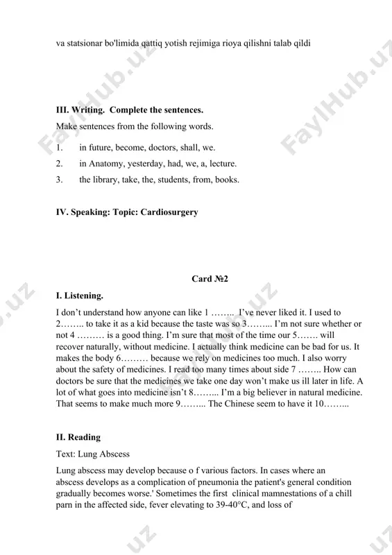 i talab qildi iii. writing. complete the sentences. make sentences from the following words. 1. in future, become, doctors, shall, we. 1. in anatomy, yesterday, had, we, a, lecture. 1. the library, take, the, students, from, books. iv. speaking: topic: cardiosurgery card №2 i. listening. i don’t understand how anyone can like 1 …….. i’ve never liked it. i used to 2…….. to take it as a kid because the taste was so 3……... i’m not sure whether or not 4 ……… is a good thing. i’m sure that most of the time our 5……. will recover naturally, without medicine. i actually think medicine can be bad for us. it makes the body 6……… because we rely on medicines too much. i also worry about the safety of medicines. i read too many times about side 7 …….. how can doctors be sure that the medicines we take one day …