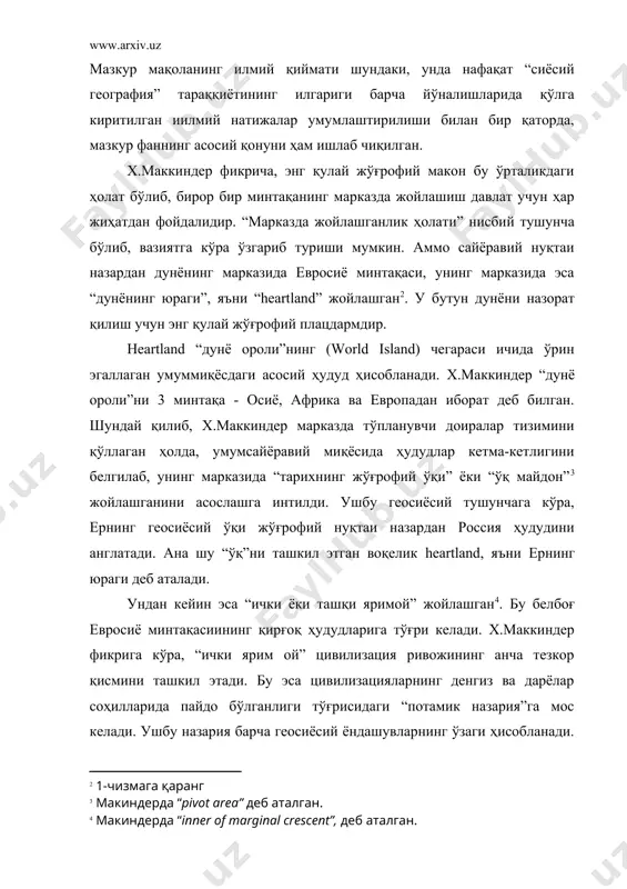 й тараққиёт жараёни сабаб-оқибат тамойилига асосланган ҳолда қуйидагича кечган: heartlandнинг марказидан унинг қирғоқларига “қуруқлик босқинчи”лари мунтазам равишда ҳужум қилиб турган. бу ҳол xiii асрда муғуллар босқини даврида айниқса яққол кўзга ташланган. бироқ улардан олдин скифлар, хуннлар ҳамда аланлар томонидан ҳам худди хуружлар амалга оширилган. х.маккиндернинг таъкидлашича, “тарихнинг жўғрофий ўқи”да жойлашган тамаддунлар heartlandнинг ички ҳудудларидаги “авторитар” сиёсий ҳокимиятга эга бўлган “нодемократик” ҳамда “савдога асосланмаган” жамиятлардан иборат бўлган. бундай тамаддунлар дастлаб қадимги рим ёки спартаси сингари жамиятлар мужассамлашган. ташқаридан, “орол ярим ойи” минтақаларидаги “денгиз босқинчилари” ёки “оролликлар” томонидан “дунё оролига” ҳужум бўлиб турган. улар евросиёдан ташқаридаги марказлардан келиб чиққан мустамлакачи бўлиб, минтақанинг ички сарҳадларидан келган кучларни енгиб, денгиз ва қуруқлик кучлари ўртасида мувозанатни таъминлашга интилган “савдо-сотиқ” ва “демократик” сиёсий тизим эса “ташқи ярим ой” тамаддунлар хос хусусиятдир. қадимда афина давлати ёки карфаген ана шундай хусусиятлари билан ажралиб турган. икки қутбни эгаллаган ушбу тамаддунний-жўғрофий мажмуа оралиғида “ички ярим ой” ҳудуди жойлашган. у икки …