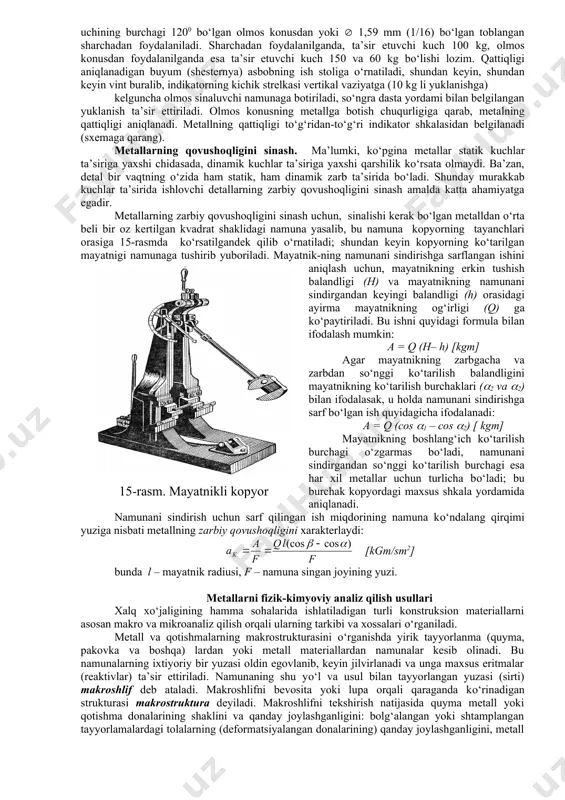 li toblangan pо‘lat sharcha sinaluvchi namunaga 187 kg, 750 kg va 3000 kg kuch bilan ma’lum vaqt ichida asta-sekin botiriladi, natijada sinalayotgan yuzaga pо‘lat sharchaning izi tushadi, bu izning diametriga kо‘ra metallning qattiqligi aniqlanadi. 13-rasmda brinel mexanik pressining sxemasi va unda metallarning qattiqligini aniqlash usuli tasvirlangan. agar sharning sinaluvchi metallga tushgan izi yuzini f harf bilan belgilasak metallning brinel bо‘yicha qattiqligini quyidagi formula bilan ifodalashimiz mumkin: agar sferik izning yuzi shar dimetri (d) orqali ifodalansa, metallning brinel bо‘yicha qattiqligi quyidagi formuladan topiladi: bu yerda: p – ta’sir etuvchi kuch; d – izning diametri; d – sharning diametri; h – izning chuqurligi. 13-rasm. brinel pressining sxemasi. metallarning qattiqligini sinashda uni har gal hisoblab о‘tirmaclik uchun, maxsuc jadval tuzilgan (3-jadval). sferik izning bu jadvaldan topilgan diametri (d) ga kо‘ra, metallning brinel shkalasi bо‘yicha qattiqligi aniqlanadi. 3-jadval. shar yuzining diametri, mm hisobida d brinel bо‘yicha qattiqligi, hb kg/mm2 hisobida shar izining diametri, mm …