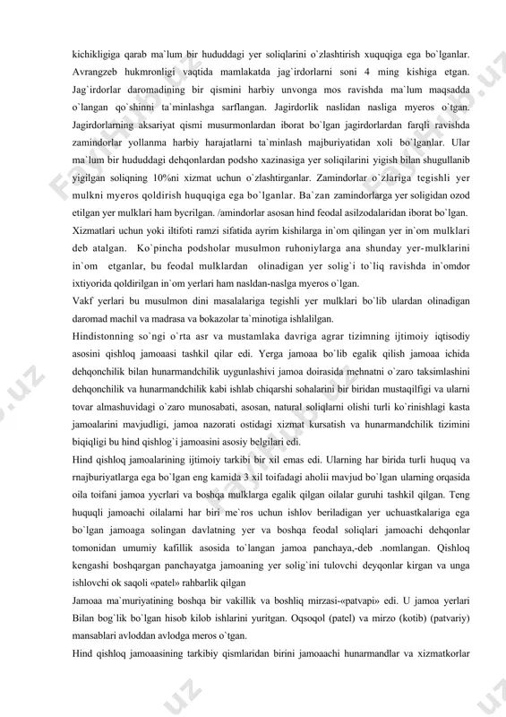 egishli yer mulkni myeros qoldirish huquqiga ega bo`lganlar. ba`zan zamindorlarga yer soligidan ozod etilgan yer mulklari ham bycrilgan. /amindorlar asosan hind feodal asilzodalaridan iborat bo`lgan. xizmatlari uchun yoki iltifoti ramzi sifatida ayrim kishilarga in`om qilingan yer in`om mulklari deb atalgan. ko`pincha podsholar musulmon ruhoniylarga ana shunday yer-mulklarini in`om etganlar, bu feodal mulklardan olinadigan yer solig`i to`liq ravishda in`omdor ixtiyorida qoldirilgan in`om yerlari ham nasldan-naslga myeros o`lgan. vakf yerlari bu musulmon dini masalalariga tegishli yer mulklari bo`lib ulardan olinadigan daromad machil va madrasa va bokazolar ta`minotiga ishlalilgan. hindistonning so`ngi o`rta asr va mustamlaka davriga agrar tizimning ijtimoiy iqtisodiy asosini qishloq jamoaasi tashkil qilar edi. yerga jamoaa bo`lib egalik qilish jamoaa ichida dehqonchilik bilan hunarmandchilik uygunlashivi jamoa doirasida mehnatni o`zaro taksimlashini dehqonchilik va hunarmandchilik kabi ishlab chiqarshi sohalarini bir biridan mustaqilfigi va ularni tovar almashuvidagi o`zaro munosabati, asosan, natural soliqlarni olishi turli ko`rinishlagi kasta jamoalarini mavjudligi, jamoa nazorati ostidagi xizmat kursatish va …