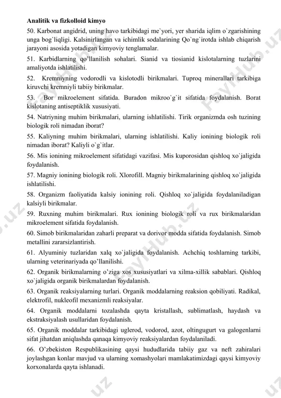 ishloq xo`jaligida foydalanish. ammoniyli tuzlarning o’g’it sifatida ishlatilishi. 45. chili, hind, norvegiya selitralari. qora porox tarkibiga kiruvchi azotli birikma, tabiatda azotning aylanishi. 46. tirik organizmda va o’simliklarda fosfor birikmalarining biologik roli nimadan iborat? fosfidlardan pestisid sifatida foydalanilish. 47. ortofosfat kislota, o`rta va nordon tuzlarning suvda erituvchanligiga solishtirma tasnif bering. 48. oddiy va qo`sh superfosfatlar, presipitat, ammofos, diammofoslarning olinish jarayonlarini ifodalovchi kimyoviy tenglamalarni yozing. 49. fosfor, mishyak va surmaning pestisidlar sifatida qo`llaniladigan birikmalari. 50. karbonat angidrid, uning havo tarkibidagi me`yori, yer sharida iqlim o`zgarishining unga bog`liqligi. kalsinirlangan va ichimlik sodalarining qo`ng`irotda ishlab chiqarish jarayoni asosida yotadigan kimyoviy tenglamalar. 51. karbidlarning qo’llanilish sohalari. sianid va tiosianid kislotalarning tuzlarini amaliyotda ishlatilishi. 52. kremniyning vodorodli va kislotodli birikmalari. tuproq minerallari tarkibiga kiruvchi kremniyli tabiiy birikmalar. 53. bor mikroelement sifatida. buradon mikroo`g`it sifatida foydalanish. borat kislotaning antiseptiklik xususiyati. 54. natriyning muhim birikmalari, ularning ishlatilishi. tirik organizmda osh tuzining biologik roli nimadan iborat? 55. kaliyning muhim …