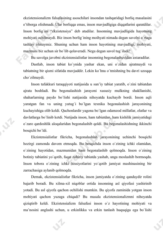 n ham begonalashib qolmoqda. inson о`zining botiniy tabiatini yо`qotib, faqat zohiriy tabiatda yashab, unga moslashib bormoqda. inson tobora о`zining ichki hissiyotlarini yо`qotib jamiyat mashinasining bir zarrachasiga aylanib qolmoqda. demak, ekzistensialistlar fikricha, inson jamiyatda о`zining qandaydir rolini bajarib boradi. bu xilma-xil niqoblar ortida insonning asl qiyofasi yashirinib yotadi. bu asl qiyofa qachon ochilishi mumkin. bu qiyofa zaminida yotgan inson mohiyati qachon yuzaga chiqadi? bu masala ekzistensionalizmni nihoyatda qiziqtirib keldi. ekzistensializm falsafasi inson о`z hayotining mohiyati va ma’nosini anglashi uchun, u erkinlikka va erkin tanlash huquqiga ega bо`lishi kerak, degan fikrlarni ilgari surdi. lekin inson bu erkinlikni su’istemol qilib, bilim mevasidan tatib kо`rdi va shu bilan gunohkor bandaga aylandi. uning gunohi bilimga ega ekanligidir. shu bilim orqali inson о`zining fojiasiga о`zi sabab bо`ldi. demak, inson hayot mohiyatini bilishga emas, balki shu hayotda yashash, mavjud bо`lishga intilishi kerak. borliqdagi barcha jarayonlar sartr ta’limotiga kо`ra, “narsa о`zida” bо`lib qolaveradi va biz ularning sirini ocholmaymiz. …