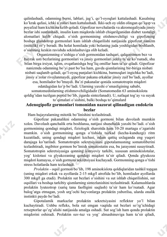 olari ham kattalashadi. ikki-uch oy oldin olingan qo’lqop va poyafzal ham kichkina kelib qoladi. gipofizar novchalarda va akromegaliyada jinsiy bezlar ishi sustlashadi, insulin kam miqdorda ishlab chiqarilganidan diabet xastaligi alomatlari kelib chiqadi. o’sish gormonining etishmovchiligi va gipofizning boshqa glandotrop gormonlari kam ishlab chiqarilishi natijasida gipofizar nanizm (mittilik) ro’y beradi. bu holat homilada yoki bolaning juda yoshligidan boshlanib, o’sishning keskin ravishda sekinlashuviga olib keladi. organizmning o’sishiga o’sish gormonidan tashqari, qalqonsimon bez va buyrak usti bezlarining gormonlari va jinsiy gormonlari jiddiy ta’sir ko’rsatadi, shu bilan birga irsiyat, iqlim, ovqatlanishga bog’liq omillar ham ta’sir qiladi. gipofizar nanizmda odamning bo’yi past bo’lsa ham, gavda qismlarining bir-biriga nisbati nisbati saqlanib qoladi, qo’l-oyoq panjalari kichkina, barmoqlari ingichka bo’ladi, jinsiy a’zolar rivojlanmaydi, gipofizar pakana erkaklar jinsiy zaif bo’ladi, ayollar esa, homilador bo’lmaydi. ba’zi pakanalar qonida somatotropin miqdori odatdagidan ko’p bo’ladi. ularning yaxshi o’smasligining sababi, somatomedinlarning etishmovchiligidadir (somatomedin 63 aminokislota qoldig’idan tuzilgan peptid bo’lib, jigarda sintezlanadi). u, nafaqat …