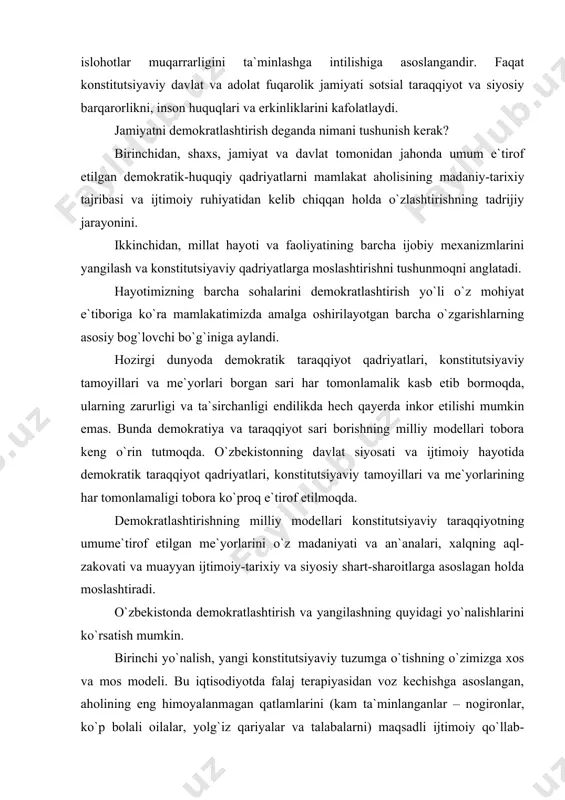 y modellari tobora keng o`rin tutmoqda. o`zbekistonning davlat siyosati va ijtimoiy hayotida demokratik taraqqiyot qadriyatlari, konstitutsiyaviy tamoyillari va me`yorlarining har tomonlamaligi tobora ko`proq e`tirof etilmoqda. demokratlashtirishning milliy modellari konstitutsiyaviy taraqqiyotning umume`tirof etilgan me`yorlarini o`z madaniyati va an`analari, xalqning aql-zakovati va muayyan ijtimoiy-tarixiy va siyosiy shart-sharoitlarga asoslagan holda moslashtiradi. o`zbekistonda demokratlashtirish va yangilashning quyidagi yo`nalishlarini ko`rsatish mumkin. birinchi yo`nalish, yangi konstitutsiyaviy tuzumga o`tishning o`zimizga xos va mos modeli. bu iqtisodiyotda falaj terapiyasidan voz kechishga asoslangan, aholining eng himoyalanmagan qatlamlarini (kam ta`minlanganlar – nogironlar, ko`p bolali oilalar, yolg`iz qariyalar va talabalarni) maqsadli ijtimoiy qo`llab-quvvatlashga hamda iqtisodiy, siyosiy va huquqiy islohotlarni o`tkazish borasida jahonda to`plangan ilg`or tajribani o`zbekistonning mavjud sharoitida mustaqil qo`llanishga qaratilgan yo`ldir. ikkinchi yo`nalish, siyosiy va huquqiy islohotlarning bosqichma-bosqichligi. bu o`tqazilayotgan siyosiy-huquqiy islohotlarning izchil va tadrijiy bo`lishini, inson huquqlari va erkinliklarining, ijtimoiy va siyosiy sohalardagi demokratik institutlarning huquqiy va iqtisodiy asoslarini barpo etishni, institutsional tuzilmalarni zamonaviylashtirish hamda milliy ma`naviyat va madaniyatni …