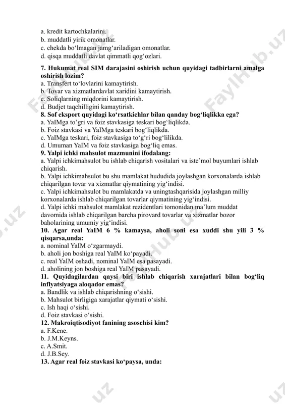 ni “deyarli pullar”ga kiritib bo‘lmaydi? a. kredit kartochkalarini. b. muddatli yirik omonatlar. c. chekda bo‘lmagan jamg‘ariladigan omonatlar. d. qisqa muddatli davlat qimmatli qog‘ozlari. 7. hukumat real sim darajasini oshirish uchun quyidagi tadbirlarni amalga oshirish lozim? a. transfert to‘lovlarini kamaytirish. b. tovar va xizmatlardavlat xaridini kamaytirish. c. soliqlarning miqdorini kamaytirish. d. budjet taqchilligini kamaytirish. 8. sof eksport quyidagi ko‘rsatkichlar bilan qanday bog‘liqlikka ega? a. yaimga to’gri va foiz stavkasiga teskari bog‘liqlikda. b. foiz stavkasi va yaimga teskari bog‘liqlikda. c. yaimga teskari, foiz stavkasiga to‘g‘ri bog‘lilikda. d. umuman yaim va foiz stavkasiga bog‘liq emas. 9. yalpi ichki mahsulot mazmunini ifodalang: a. yalpi ichkimahsulot bu ishlab chiqarish vositalari va iste’mol buyumlari ishlab chiqarish. b. yalpi ichkimahsulot bu shu mamlakat hududida joylashgan korxonalarda ishlab chiqarilgan tovar va xizmatlar qiymatining yig‘indisi. c. yalpi ichkimahsulot bu mamlakatda va uningtashqarisida joylashgan milliy korxonalarda ishlab chiqarilgan tovarlar qiymatining yig‘indisi. d. yalpi ichki mahsulot mamlakat rezidentlari tomonidan ma’lum muddat …