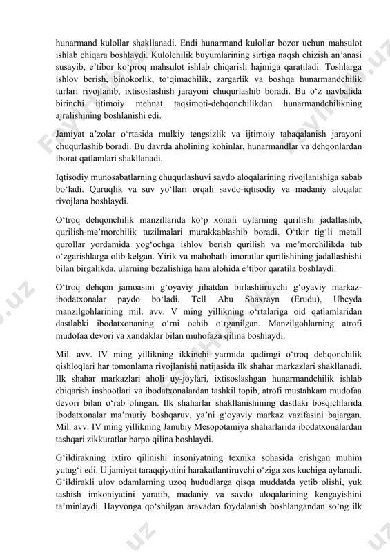 ga olib kelgan. ortiqcha oziq-ovqat zahirasining to‘planishi aholi turmush darajasining o‘sishini taʼminlaydi. mil. av. v ming yillikda mesopotamiyada ixtisoslashish hunarmandchilik turlari rivojlanadi. kulolchilikda ikki yarusli xumdonlar (yarimtepa ii) paydo bo‘ladi. kulolchilik charxi paydo bo‘lgandan keyin hunarmandchilik sohasida ijobiy o‘zgarishlar sodir bo‘ladi. mil. avv. iv ming yillikning birinchi yarmida sekin aylanadigan, ikkinchi yarmida esa tez aylanadigan charxdan foydalaniladi. kulolchilik charxi paydo bo‘lgandan keyin ixtisoslashish jarayoni kuchayib, hunarmand kulollar shakllanadi. endi hunarmand kulollar bozor uchun mahsulot ishlab chiqara boshlaydi. kulolchilik buyumlarining sirtiga naqsh chizish anʼanasi susayib, eʼtibor ko‘proq mahsulot ishlab chiqarish hajmiga qaratiladi. toshlarga ishlov berish, binokorlik, to‘qimachilik, zargarlik va boshqa hunarmandchilik turlari rivojlanib, ixtisoslashish jarayoni chuqurlashib boradi. bu o‘z navbatida birinchi ijtimoiy mehnat taqsimoti-dehqonchilikdan hunarmandchilikning ajralishining boshlanishi edi. jamiyat aʼzolar o‘rtasida mulkiy tengsizlik va ijtimoiy tabaqalanish jarayoni chuqurlashib boradi. bu davrda aholining kohinlar, hunarmandlar va dehqonlardan iborat qatlamlari shakllanadi. iqtisodiy munosabatlarning chuqurlashuvi savdo aloqalarining rivojlanishiga sabab bo‘ladi. quruqlik va suv yo‘llari …