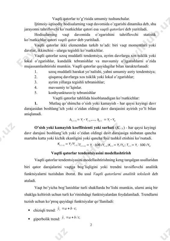 sul vaqtli qatorlarni analitik tekslash deb ataladi. vaqt bo’yicha bog’lanishlar turli shakllarda bo’lishi mumkin, ularni aniq bir shaklga keltirish uchun turli ko’rinishdagi funktsiyalardan foydalaniladi. trendlarni tuzish uchun ko’proq quyidagi funktsiyalar qo’llaniladi: · chiziqli trend: · giperbolik trend: · eksponentsial trend: · ko’rsatkichli funktsiya shaklidagi trend: · ikkinchi va undan yuqori tartibli parabola: yuqorida keltirilgan trendlarning har birining parametrlarini oddiy ekku bilan aniqlash mumkin. bunda bog’liq bo’lmagan erkli o’zgaruvchi sifatida t=1,2,…,n vaqt, bog’liq o’zgaruvchi sifatida vaqtli qatorning haqiqiy darajalari olinadi. chiziqsiz trendlar uchun avval ularni chiziqli holatga keltiruvchi standart amallar bajariladi. tendentsiya turlarini aniqlashning bir qancha usullari mavjud. eng ko’p tarqalgan usullar qatoriga: o’rganilayotgan jarayonni sifat jihatidan tahlil qilish, qator darajalarini vaqtga bog’liqligi grafigini qurish va uni tahlil qilish, vaqtlianing ayrim asosiy ko’rsatkichlarini hisoblash usullarini kiritish mumkin. tendentsiya turlarini aniqlashda qator darajalarining avtokorrelyatsiya koeffitsientlarini qo’llash mumkin. tendentsiya turi berilgan va qayta tuzilgan qatorlar darajalari bo’yicha hisoblangan birinchi tartibli avtokorrelyatsiya koeffitsientlarini solishtirish …