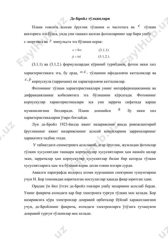 ни билан қуйидагича боғланган, бу ерда, фазодаги ихтиёрий нуқтага мос радиус- вектор, t −вақт: заррачаларнинг тўлқин ҳамда корпускуляр характеристикалари орасидаги боғланиш фотон учун ўринли бўлган тенгламалар орқали ифодаланади, яъни бўлади. ушбу тенгламалар де-бройлнинг асосий тенгламалари деб  юритилади. (3.1.5.) тенгламадан ларни аниқлаб, (3.1.4) тенгламага қўйилса, де-бройл тўлқинининг ифодасини ҳосил қиламиз. биринчи қарашда (3.1.6) тўлқиннинг ҳаракати билан заррачаларнинг механик ҳаракати орасида ҳеч қандай боғланиш йўқга ўхшайди. энди (3.1.6) тўлқин ва заррача ҳаракатининг механик қонунлар билан боғланишини кўрсатамиз. ушбу боғланиш яққол намоён бўлиши учун, битта, масалан ох йўналишини танлаб оламиз ва бу йўналиш тўлқиннинг ҳаракат йўналиши билан мос тушади. у ҳолда (3.1.6) ўрнига қуйидаги ифода ҳосил бўлади: (3.1.7.) да (ωt − kx) катталик тўлқин фазасини ифодалайди. ихтиёрий х нуқтада тўлқин фазаси аниқ қийматга эга бўлсин ва унинг координатаси қуйидаги тенгламадан, аниқлансин α=ωt − kx, фазанинг қиймати вақт ўтиши билан фазода u тезлик билан силжиб боради, u тезликни ҳосил қилиш мақсадида, аввалги тенглик …