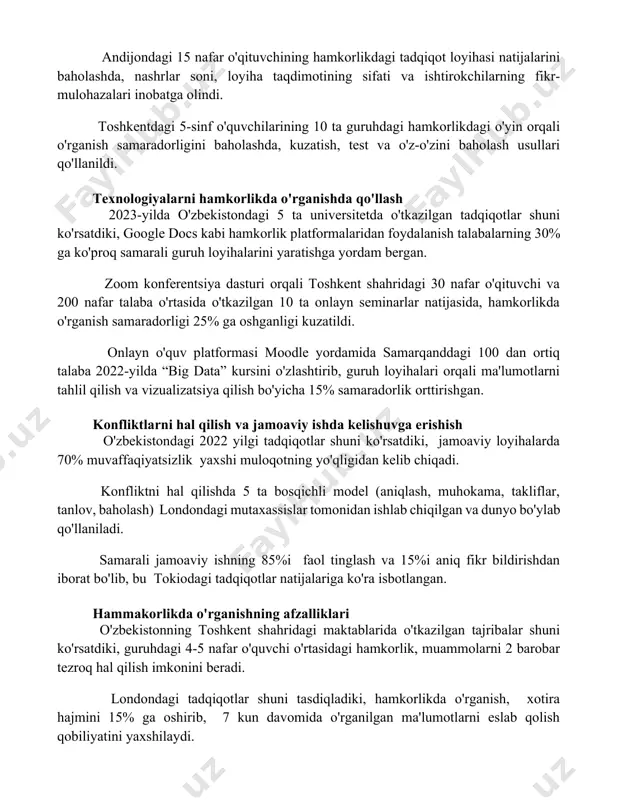 ohazalari inobatga olindi. toshkentdagi 5-sinf o'quvchilarining 10 ta guruhdagi hamkorlikdagi o'yin orqali o'rganish samaradorligini baholashda, kuzatish, test va o'z-o'zini baholash usullari qo'llanildi. texnologiyalarni hamkorlikda o'rganishda qo'llash 2023-yilda o'zbekistondagi 5 ta universitetda o'tkazilgan tadqiqotlar shuni ko'rsatdiki, google docs kabi hamkorlik platformalaridan foydalanish talabalarning 30% ga ko'proq samarali guruh loyihalarini yaratishga yordam bergan. zoom konferentsiya dasturi orqali toshkent shahridagi 30 nafar o'qituvchi va 200 nafar talaba o'rtasida o'tkazilgan 10 ta onlayn seminarlar natijasida, hamkorlikda o'rganish samaradorligi 25% ga oshganligi kuzatildi. onlayn o'quv platformasi moodle yordamida samarqanddagi 100 dan ortiq talaba 2022-yilda “big data” kursini o'zlashtirib, guruh loyihalari orqali ma'lumotlarni tahlil qilish va vizualizatsiya qilish bo'yicha 15% samaradorlik orttirishgan. konfliktlarni hal qilish va jamoaviy ishda kelishuvga erishish o'zbekistondagi 2022 yilgi tadqiqotlar shuni ko'rsatdiki, jamoaviy loyihalarda 70% muvaffaqiyatsizlik yaxshi muloqotning yo'qligidan kelib chiqadi. konfliktni hal qilishda 5 ta bosqichli model (aniqlash, muhokama, takliflar, tanlov, baholash) londondagi mutaxassislar tomonidan ishlab chiqilgan va dunyo bo'ylab qo'llaniladi. …