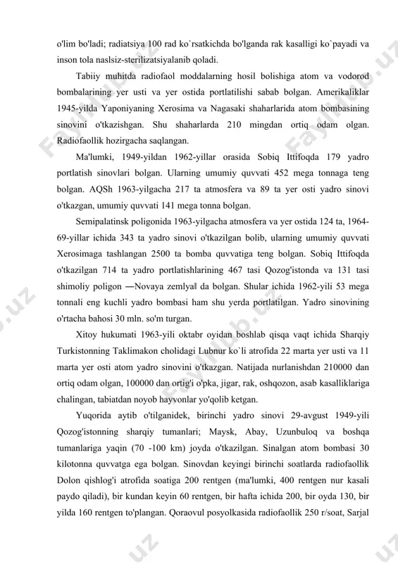 m bo'ladi; radiatsiya 100 rad ko`rsatkichda bo'lganda rak kasalligi ko`payadi va inson tola naslsiz-sterilizatsiyalanib qoladi. tabiiy muhitda radiofaol moddalarning hosil bolishiga atom va vodorod bombalarining yer usti va yer ostida portlatilishi sabab bolgan. amerikaliklar 1945-yilda yaponiyaning xerosima va nagasaki shaharlarida atom bombasining sinovini o'tkazishgan. shu shaharlarda 210 mingdan ortiq odam olgan. radiofaollik hozirgacha saqlangan. ma'lumki, 1949-yildan 1962-yillar orasida sobiq ittifoqda 179 yadro portlatish sinovlari bolgan. ularning umumiy quvvati 452 mega tonnaga teng bolgan. aqsh 1963-yilgacha 217 ta atmosfera va 89 ta yer osti yadro sinovi o'tkazgan, umumiy quvvati 141 mega tonna bolgan. semipalatinsk poligonida 1963-yilgacha atmosfera va yer ostida 124 ta, 1964-69-yillar ichida 343 ta yadro sinovi o'tkazilgan bolib, ularning umumiy quvvati xerosimaga tashlangan 2500 ta bomba quvvatiga teng bolgan. sobiq ittifoqda o'tkazilgan 714 ta yadro portlatishlarining 467 tasi qozog'istonda va 131 tasi shimoliy poligon ―novaya zemlya‖ da bolgan. shular ichida 1962-yili 53 mega tonnali eng kuchli yadro bombasi ham …