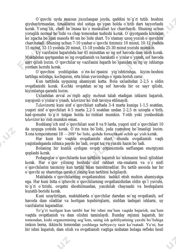 sabab bo’ladi. tashqi muhitning qulay sharoiti ta'sirida bola va o`smirlar organizmi o`sib, ulg`aya boradi. kun tartibi to`g`ri tashkil etilganda bola charchamaydi, nеrv tizimida shartli rеflеkslar vujudga kеladi, bolalar intizomli va tartibli bo`lib boradi. kun tartibiga rioya qilinmaganda esa bola to`liq dam olmasdan, toliqib qoladi, uyqusi, ishtaxasi yomonlashadi, asabi bo`ziladi, ish qobiliyati pasayadi. o'quvchilarning uzoq, vaqt davomida ish qobilyati va nerv sistemasi qo’zg’alishini yuqori darajada saqlashda kun davomida mehnat va dam olish vaqtlarining to‘g’ri taqsimlanishini ta’minlovchi oqilona tashkil etilgan kun tartibi katta ahamiyatga ega. o`quvchi uyda maxsus jixozlangan joyda, qaddini to`g`ri tutib. boshini qiyshaytirmasdan, tirsaklarini stol ustiga qo`ygan holda o`tirib dars tayyorlashi kеrak. yorug`lik, еtarli bo`lmasa ko`z muskullari tеz charchaydi. shuning uchun yoruglik normal bo`lishi va chap tomondan tushishi kеrak. o`qiyotganda kitobdan ko`zgacha bo`lgan masofa 40 sm bo`lishi shart. to`xtamay uzoq yozish o`quvchini charchatadi. shuning uchun 7-10 yashar o`quvchi tinimsiz 10 minut, 10-12 yoshda 15 minut, 12-15 yoshda 20 minut, 15-18 …