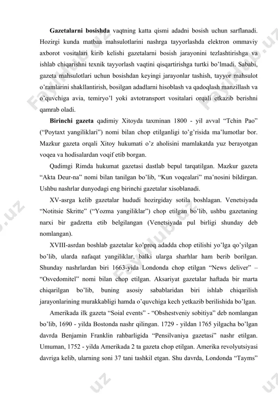 k gazeta “soial events” - “obshestveniy sobitiya” deb nomlangan bo’lib, 1690 - yilda bostonda nashr qilingan. 1729 - yildan 1765 yilgacha bo’lgan davrda benjamin franklin rahbarligida “pensilvaniya gazetasi” nashr etilgan. umuman, 1752 - yilda amerikada 2 ta gazeta chop etilgan. amerika revolyutsiyasi davriga kelib, ularning soni 37 tani tashkil etgan. shu davrda, londonda “tayms” eng nufuzli gazeta hisoblangan. mazkur gazeta 1785-yildan xozirgi kunga qadar chop etib kelinmoqda. a lbatta, gazetalarning dunyoga kelishi va rivojlanishining matbuot tarixidagi o’rni beqiyosdir. jahon jurnalistikasi tarixiga nazar tashlaydigan bo’lsak, uning asosiy rivojlanish bosqichidagi yo’nalishi insonning axborotga bo’lgan ehtiyojini qondirishdan iborat bo’lgan, ya’ni jamiyat ehtiyojlari uchun ahamiyatli bo’lgan ijtimoiy xabarlarni taqdim etish bilan belgilangan. 1440- yilda i. guttenberg tomonidan harakatlanuvchi literalar yordamida bosma uskunasining kashf etilishi ham matbuot tarixida juda katta voqea bo’ldi. jurnalistika ijtimoiy institut sifatida g’arbiy yevropada yuzaga kelgan. qadimiy davrlarda til shakillari solnoma, yilnoma, hayotiy ta’rifnomalarda, shaxsiy xatdan rasmiy nomalargacha, nasixat va ko’rsatmalardan …