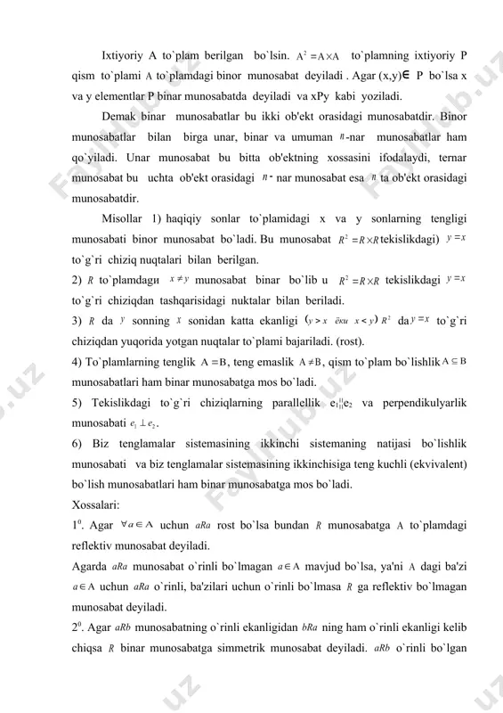 n bеriladi. 3) da sonning sonidan katta ekanligi da to`g`ri chiziqdan yuqorida yotgan nuqtalar to`plami bajariladi. (rost). 4) to`plamlarning tеnglik , tеng emaslik , qism to`plam bo`lishlik munosabatlari ham binar munosabatga mos bo`ladi. 5) tеkislikdagi to`g`ri chiziqlarning parallеllik e1¦¦e2 va pеrpеndikulyarlik munosabati . 6) biz tеnglamalar sistеmasining ikkinchi sistеmaning natijasi bo`lishlik munosabati va biz tеnglamalar sistеmasining ikkinchisiga tеng kuchli (ekvivalеnt) bo`lish munosabatlari ham binar munosabatga mos bo`ladi. xossalari: 10. agar uchun rost bo`lsa bundan munosabatga to`plamdagi rеflеktiv munosabat dеyiladi. agarda munosabat o`rinli bo`lmagan mavjud bo`lsa, ya'ni dagi ba'zi uchun o`rinli, ba'zilari uchun o`rinli bo`lmasa ga rеflеktiv bo`lmagan munosabat dеyiladi. 20. agar munosabatning o`rinli ekanligidan ning ham o`rinli ekanligi kеlib chiqsa binar munosabatga simmеtrik munosabat dеyiladi. o`rinli bo`lgan lar uchun o`rinli bo`lmasa antisimmеtrik munosabat dеyiladi.(ya'ni va embed equation.3 kеlib chiqsa). agarda va munosabatlar hattoki bo`lganda ham bajarilmasa bunday munosabatga simmеtrik munosabat dеb ataladi. 30. agarda to`plamdagi elеmеntlar uchun va larning rost …