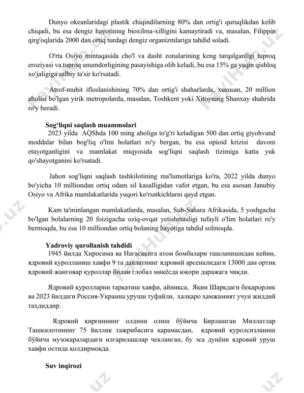 iyasi va tuproq unumdorligining pasayishiga olib keladi, bu esa 15% ga yaqin qishloq xo'jaligiga salbiy ta'sir ko'rsatadi. atrof-muhit ifloslanishining 70% dan ortig'i shaharlarda, xususan, 20 million aholisi bo'lgan yirik metropolarda, masalan, toshkent yoki xitoyning shanxay shahrida ro'y beradi. sogʻliqni saqlash muammolari 2023 yilda aqshda 100 ming aholiga to'g'ri keladigan 500 dan ortiq giyohvand moddalar bilan bog'liq o'lim holatlari ro'y bergan, bu esa opioid krizisi davom etayotganligini va mamlakat miqyosida sog'liqni saqlash tizimiga katta yuk qo'shayotganini ko'rsatadi. jahon sog'liqni saqlash tashkilotining ma'lumotlariga ko'ra, 2022 yilda dunyo bo'yicha 10 milliondan ortiq odam sil kasalligidan vafot etgan, bu esa asosan janubiy osiyo va afrika mamlakatlarida yuqori ko'rsatkichlarni qayd etgan. kam ta'minlangan mamlakatlarda, masalan, sub-sahara afrikasida, 5 yoshgacha bo'lgan bolalarning 20 foizigacha oziq-ovqat yetishmasligi tufayli o'lim holatlari ro'y bermoqda, bu esa 10 milliondan ortiq bolaning hayotiga tahdid solmoqda. yadroviy qurollanish tahdidi 1945 йилда хиросима ва нагасакига атом бомбалари ташланишидан кейин, ядровий қуролланиш хавфи 9 …