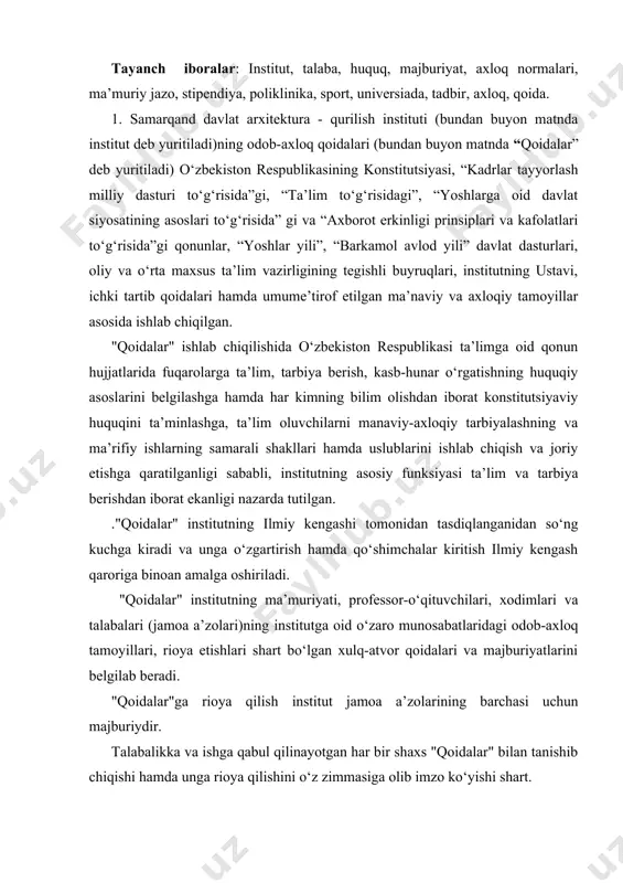 vchilari, xodimlari va talabalari (jamoa a’zolari)ning institutga oid o‘zaro munosabatlaridagi odob-axloq tamoyillari, rioya etishlari shart bo‘lgan xulq-atvor qoidalari va majburiyatlarini belgilab beradi. "qoidalar"ga rioya qilish institut jamoa a’zolarining barchasi uchun majburiydir. talabalikka va ishga qabul qilinayotgan har bir shaxs "qoidalar" bilan tanishib chiqishi hamda unga rioya qilishini o‘z zimmasiga olib imzo ko‘yishi shart. institut jamoat, davlat va nodavlat tashkilotlari, ta’lim va ilmiy muassasalar, tadbirkorlik sub’ektlari, ommaviy axborot vositalari hamda talabalarning ota-onalari bilan o‘zaro munosabatlarda "qoidalar"dagi ko‘rsatmalarga rioya etilishidan manfaatdordir. "qoidalar"ning maqsadi institutda sog‘lom ma’naviy va ijtimoiy-psixologik muhitni shakllantirish, uning nufuzi hamda obro‘-e’tiborini asrab-avaylash, yuksak ma’naviy va axloqiy talablarga javob beruvchi yuqori malakali kadrlar tayyorlashga ko‘maklashish, institutning jamiyatdagi hamda ta’lim tizimidagi nufuzini yanada oshirishdir. "qoidalar"ning asosiy vazifalari: - yuksak ma’naviy-axloqiy fazilatlarga ega, jamiyat, davlat va oila oldida o‘z mas’uliyatini his etadigan, davlatning ichki va tashqi siyosatini to‘g‘ri anglaydigan, vatanparvar va xalqparvar, tashabbuskor va tadbirkor, zamonaviy bilimlar bilan qurollangan hamda yuksak insoniy …