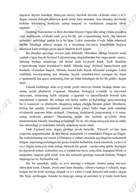 ilm sohasidagi yo‘nalishdan falsafiy muammo tusini oladi. endi faylasuf kim, degan savolga javob beraylik. “filosof” so‘zini ham yuqorida aytganimizdek ilk bor buyuk matematik va mutafakkir pifagor qo‘llagan. bu tushunchaning ma’nosini u olimpiya o‘yinlari misolida quyidagicha tushuntirib bergan: anjumanga keladigan bir gurux kishilar bellashish, kuch sinashish, ya’ni o‘zi va o‘zligini namoyon etish uchun, ikkinchi bir guruh – savdo-sotiq qilish, boyligini ko‘paytirish uchun, uchinchisi esa, o‘yindan ma’naviy oziq olish, haqiqatni bilish va aniqlashni maqsad qilib oladi. ana shu uchinchi guruhga mansub kishilar, pifagor talqiniga ko‘ra, faylasuflar edi. bu, bir qarashda, oddiy va jo‘n misolga o‘xshaydi. ammo uning ma’nosi nihoyatda teran. chunki, inson umri ham shunday. «dunyo teatrga o‘xshaydi, unga kelgan har bir kishi saxnaga chiqadi va o‘z rolini o‘ynab dunyoni tark etadi», degan fikr bejiz aytilmagan. kimdir bu dunyoga uning sir-asrorlari to‘g‘risida bosh ham qotirmasdan kelib ketadi, umrini yeish-ichish, uy-ro‘zg‘or tashvishlari bilan o‘tkazadi. boshqasi – nafs balosiga berilib, mol-mulkka ruju qo‘yadi. uchinchisi …