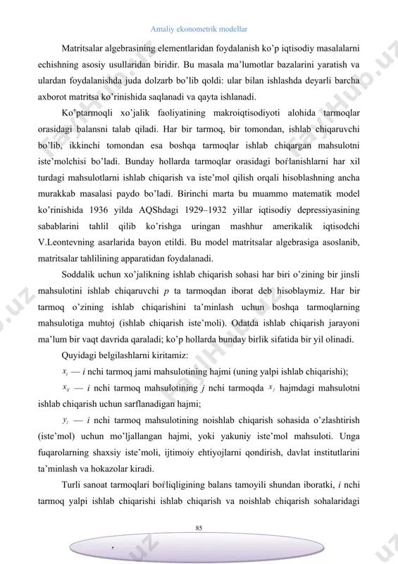 i paydo bo’ladi. birinchi marta bu muammo matematik model ko’rinishida 1936 yilda aqshdagi 1929–1932 yillar iqtisodiy depressiyasining sabablarini tahlil qilib ko’rishga uringan mashhur amerikalik iqtisodchi v.leontevning asarlarida bayon etildi. bu model matritsalar algebrasiga asoslanib, matritsalar tahlilining apparatidan foydalanadi. soddalik uchun xo’jalikning ishlab chiqarish sohasi har biri o’zining bir jinsli mahsulotini ishlab chiqaruvchi p ta tarmoqdan iborat deb hisoblaymiz. har bir tarmoq o’zining ishlab chiqarishini ta’minlash uchun boshqa tarmoqlarning mahsulotiga muhtoj (ishlab chiqarish iste’moli). odatda ishlab chiqarish jarayoni ma’lum bir vaqt davrida qaraladi; ko’p hollarda bunday birlik sifatida bir yil olinadi. quyidagi belgilashlarni kiritamiz: — i nchi tarmoq jami mahsulotining hajmi (uning yalpi ishlab chiqarishi); — i nchi tarmoq mahsulotining j nchi tarmoqda hajmdagi mahsulotni ishlab chiqarish uchun sarflanadigan hajmi; — i nchi tarmoq mahsulotining noishlab chiqarish sohasida o’zlashtirish (iste’mol) uchun mo’ljallangan hajmi, yoki yakuniy iste’mol mahsuloti. unga fuqarolarning shaxsiy iste’moli, ijtimoiy ehtiyojlarni qondirish, davlat institutlarini ta’minlash va hokazolar kiradi. turli …