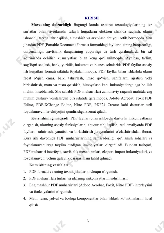 feysi, xavfsizlik texnologiyalari, hamda tahlil va taqqoslash metodlari. ushbu predmet doirasida foydalanuvchi ehtiyojlariga ko‘ra dastur tanlash, uning kuchli va zaif tomonlarini aniqlash, dasturiy funksiyalarni real holatda qo‘llash yondashuvlari o‘rganiladi. kurs ishining metodologik asosi: kurs ishi axborot texnologiyalari sohasidagi ilmiy nazariyalar, dasturiy ta’minot muhandisligi tamoyillari, foydalanuvchi interfeysi dizayni va amaliy tahlil metodlariga asoslanadi. o‘rganish jarayonida analitik yondashuv, solishtirish, tajriba asosida natija chiqarish, hamda eksperiment usullari qo‘llaniladi. shuningdek, o‘quvchi mustaqil ravishda pdf muharriri bilan ishlash ko‘nikmalarini amaliy mashg‘ulotlar orqali egallaydi. kurs ishining amaliy ahamiyati: pdf muharrirlarini samarali o‘zlashtirish orqali talaba kelgusida istalgan sohada raqamli hujjatlar bilan mustaqil ishlay oladi. bu esa, ish jarayonini avtomatlashtirish, hujjatlar aylanishini soddalashtirish, ma’lumot xavfsizligini oshirish, va xizmat ko‘rsatish sifatini yaxshilashga xizmat qiladi. shuningdek, kurs ishi natijalari asosida ta’lim muassasalari, tashkilot va korxonalar uchun pdf hujjatlar bilan ishlash bo‘yicha amaliy qo‘llanmalar yaratish mumkin. kurs ishining tarkibiy tuzilishi va hajmi: mazkur kurs ishi kirish, ikki bob, sakkiz bo‘lim, xulosalar, …
