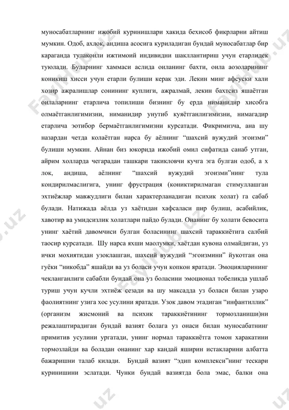 хлок, андиша асосига куриладиган бундай муносабатлар бир караганда тулаконли ижтимоий индивидни шакллантириш учун етарлидек туюлади. буларнинг хаммаси аслида оиланинг бахти, оила аoзоларининг коникиш хисси учун етарли булиши керак эди. лекин минг афсуски хали хозир ажралишлар сонининг куплиги, ажралмай, лекин бахтсиз яшаётган оилаларнинг етарлича топилиши бизнинг бу ерда ниманидир хисобга олмаётганлигимизни, ниманидир унутиб куяётганлигимизни, нимагадир етарлича эoтибор бермаётганлигимизни курсатади. фикримизча, ана шу назардан четда колаётган нарса бу аёлнинг “шахсий вужудий эгоизми” булиши мумкин. айнан биз юкорида ижобий омил сифатида санаб утган, айрим холларда чегарадан ташкари такикловчи кучга эга булган одоб, а х лок, андиша, аёлнинг “шахсий вужудий эгоизми”нинг тула кондирилмаслигига, унинг фрустрация (кониктирилмаган стимуллашган эхтиёжлар мавжудлиги билан характерланадиган психик холат) га сабаб булади. натижада аёлда уз хаётидан хафсаласи пир булиш, асабийлик, хавотир ва умидсизлик холатлари пайдо булади. онанинг бу холати бевосита унинг хаётий давомчиси булган боласининг шахсий тараккиётига салбий таoсир курсатади. шу нарса яхши маoлумки, хаётдан кувона олмайдиган, уз ички мохиятидан …