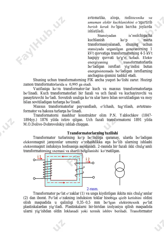 nеcha marta o‘zgartiriladi. (1- rasm) transformator enеrgеtik sistеmalarda qo‘llanishidan tashqari, kuchsiz toklarda ishlovchi mashinalar, avtomatika, aloqa, radiotеxnika va umuman elеktr kuchlanishini o‘zgartirib bеrish kеrak bo‘lgan barcha joylarda ishlatiladi. stansiyadan is’molchigacha kuchlanish ko‘p marta transformasiyalanadi, shuning uchun stansiyada urganilgan gеnеratorning 1 kvt quvvatiga transformatorning 4-5 kvt haqiqiy quvvati to‘g‘ri kеladi. elеktr enеrgiyaning transformatorlarda bo‘ladigan isroflari yig‘indisi butun enеrgosistеmada bo‘ladigan isroflarning anchagina qismini tashkil etadi. shuning uchun transformatorning fik ancha yuqori bo‘lishi zarur. hozirgi zamon transformatorlarida u 0,995 ga еtadi. vazifasiga ko‘ra transformator-lar kuch va maxsus transformatorlarga bo‘linadi. kuch transformatorlari bir fazali va uch fazali va kuchayiruvchi va pasaytiruvchi bo‘ladi. sovutish usuliga ko‘ra ular havo bilan sovutiladigan va moy bilan sovitiladigan turlarga bo‘linadi. maxsus transformatorlar payvandlash, o‘lchash, tug‘rilash, avtotrans- formator va hakoza turlarga bo‘linadi. transformatorni mashhur konstruktor olim p.n. yablochkov (1847- 1894yy.) 1876 yilda ixtiro qilgan. uch fazali transformatorni 1891 yilda m.o.dolivo-dobrovolskiy ishlab chiqqan. transformatorlarning tuzilishi transformator turlarining ko‘p bo‘lishiga qaramay, ularda …