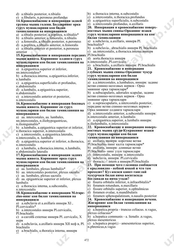 ервация латеральной группы мышц голени. болдирнинг латерал гурух мушакларини кон билан таминланиши ва иннервацияси a) a.peronea, n.peroneus superficialiis* b) a.tibialis anterior, n.peroneus profundus c) a.poplitea, n.tibialis anterior b) a.thoracica interna, n.subcostalisd) a.tibialis posterior, n.tibialis e) a.fibularis, n.peroneus profundus 14. кровоснабжение и иннервация задней группы мышц голени. болдирнинг орка гурух мушакларини кон билан таминланиши ва иннервацияси a) a.tibialis posterior, a.poplitea, n.tibialiis* b) a.tibialis anterior, a.femoralis, n.tibialis c) a.femoralis, a.tibialis posterior, n.peroneus d) a.poplitea, a.tibialis anterior, n.femoralis e) a.tibialis anterior et posterior, n.peroneus anterior 15. кровоснабжение и иннервация передних мышц живота. кориннинг олдинги гурух мушакларини кон билан таминланиши ва иннервацияси a) a.epigastrica.superior et inferior, nn.intercostaless* b) a.thoracica.interna, a.epigastrica.inferior, n.lumbalis c) a.epigastrica.superficialis et profundus, n.abdominalis d) a.lumbalis, a.epigastrica.superior, n.abdominalis e) a.intercostalis anterior et posterior, n.intercostalis 16. кровоснабжение и иннервация боковых мышц живота. кориннинг ен гурух мушакларини кон билан таминланиши ва иннервацияси a) aa. intercostales, aa. lumbales, nn.intercostales, n.iliohypogastricus, n.ilioinguinaliis* b) a.lumbalis, a.epigastrica superior …