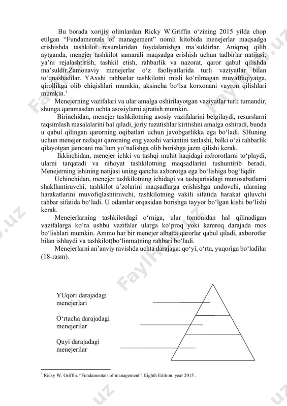 r, undagi kuchli va zaif tomonlarini topadi- lar, muammoning mohiyatiga qarashga, haqiqatgacha surishtirib bilishga intiladilar; · qilinganlarni tahlil qiladilar, baholaydilar, ishlarining holati- ni yaxshilash bo‘yicha tadbirlarni belgilaydilar va amalga oshiradilar; · tashkilotni har xil tadbirlarda nomoyon qiladilar. bu borada xorijiy olimlardan ricky w.griffin o‘zining 2015 yilda chop etilgan “fundamentals of management” nomli kitobida menejerlar maqsadga erishishda tashkilot resurslaridan foydalanishga ma’suldirlar. aniqroq qilib aytganda, menejer tashkilot samarali maqsadga erishish uchun tadbirlar natijasi, ya’ni rejalashtirish, tashkil etish, rahbarlik va nazorat, qaror qabul qilishda ma’suldir.zamonaviy menejerlar o‘z faoliyatlarida turli vaziyatlar bilan to‘qnashadilar. yaxshi rahbarlar tashkilotni misli ko‘rilmagan muvaffaqiyatga, qirollikga olib chiqishlari mumkin, aksincha bo‘lsa korxonani vayron qilishlari mumkin.[footnoteref:1] [1: ricky w. griffin. “fundamentals of management”. eighth edition. year 2015 .] menejerning vazifalari va ular amalga oshirilayotgan vaziyatlar turli tumandir, shunga qaramasdan uchta asosiylarni ajratish mumkin. birinchidan, menejer tashkilotning asosiy vazifalarini belgilaydi, resurslarni taqsimlash masalalarini hal qiladi, joriy tuzatishlar kiritishni amalga oshiradi, bunda u …