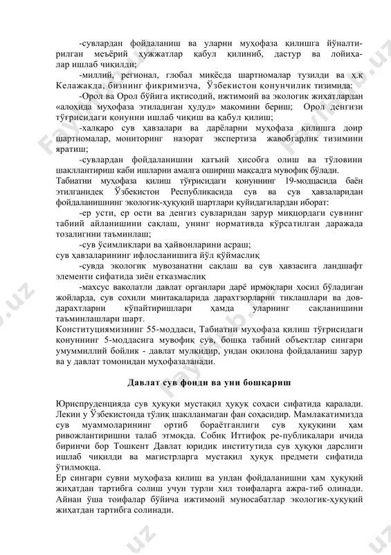 тида зиён етказмаслиқ -махсус ваколатли давлат органлари дарё ирмоқлари ҳосил бўладиган жойларда, сув сохили минтақаларида дарахтзорларни тиклашлари ва дов-дарахтларни кўпайтиришлари ҳамда уларнинг сақланишини таъминлашлари шарт. конституциямизнинг 55-моддаси, табиатни муҳофаза қилиш тўғрисидаги қонуннинг 5-моддасига мувофиқ сув, бошқа табиий объектлар сингари умуммиллий бойлик - давлат мулкидир, ундан оқилона фойдаланиш зарур ва у давлат томонидан муҳофазаланади. давлат сув фонди ва уни бошқариш юриспруденцияда сув ҳуқуқи мустақил ҳуқуқ соҳаси сифатида қаралади. лекин у ўзбекистонда тўлиқ шаклланмаган фан соҳасидир. мамлакатимизда сув муаммоларининг ортиб бораётганлиги сув ҳуқуқини ҳам ривожлантиришни талаб этмоқда. собиқ иттифоқ ре-публикалари ичида биринчи бор тошкент давлат юридик институтида сув ҳуқуқи дарслиги ишлаб чиқилди ва магистрларга мустақил ҳуқуқ предмети сифатида ўтилмоқца. ер сингари сувни муҳофаза қилиш ва ундан фойдаланишни ҳам ҳуқуқий жиҳатдан тартибга солиш учун турли хил тоифаларга ажра-тиб олинади. айнан ўша тоифалар бўйича ижтимоий муносабатлар экологик-ҳуқуқий жиҳатдан тартибга солинади. 1993 йил 6 майдаги «сув ва сувдан фойдаланиш тўғрисида»ги қонуннинг 4-моддасига кўра, ўзбекистонда ягона …