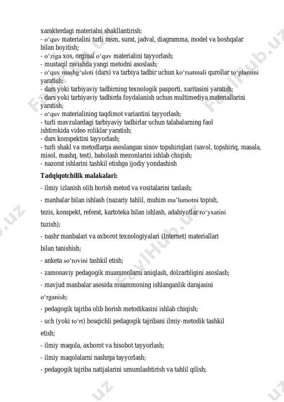abardor qilish; - o‘z-o‘zini tahlil qilish, o‘z-o‘zini baholash va shaxsiy faoliyatda yo‘l qo‘yilgan kamchiliklarni tuzatish. loyihalash malakalari: - dars yoki tarbiyaviy tadbirlarning loyihalarini yaratish; - dars yoki tarbiyaviy tadbirning texnologik xaritasini yaratish; - dars yoki tarbiyaviy tadbir mohiyatini bosqichma-bosqich yoritish; - ta’limiy yoki tarbiyaviy faoliyat maqsadini aniq belgilash; - maqsadga mos keladigan vazifalarni aniqlash; - o‘quv materialining didaktik, tarbiyaviy va rivojlantiruvchi maqsadlarini bayon etish; - o‘quv yoki tarbiyaviy xarakterdagi material mazmunini shakllantirish; - o‘quv yoki tarbiyaviy material mazmunini ochib beradigan bir qancha ma’lumotlar o‘rtasidagi o‘zaro izchillikni ta’minlash; - talabalarni mustaqil fikrlashga rag‘batlantiruvchi savollar tizimini ishlab chiqish; - dars yoki tarbiyaviy tadbirning metodik tuzilishini asoslash; - dars yoki tarbiyaviy tadbir jarayonida bajariladigan pedagogik topshiriqlar tizimini aniqlash; - yangi materialni bayon etishda turli zamonaviy yondashuvlarni qo‘llash; - muayyan izchillikka ega test topshiriqlarini ishlab chiqish; - talabalarning bilim darajasini tashxislash jarayonini asoslash; - talabalar jamoasi hamda alohida talabaning tarbiyalanganlik va rivojlanganlik darajasini baholash …