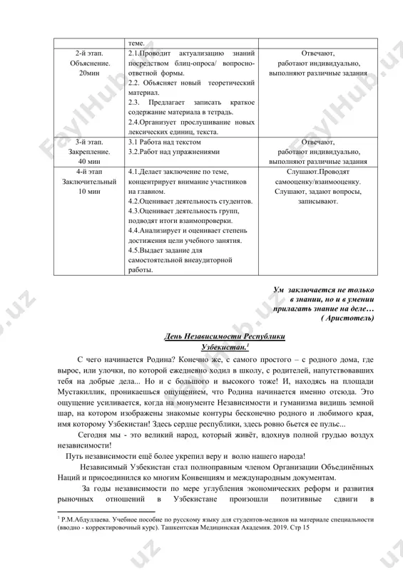 ми учебного занятия 1.3.выявляет знания студентов по теме. слушают, уточняют, задают вопросы. 2-й этап. объяснение. 20мин 2.1.проводит актуализацию знаний посредством блиц-опроса/ вопросно-ответной формы. 2.2. объясняет новый теоретический материал. 2.3. предлагает записать краткое содержание материала в тетрадь. 2.4.организует прослушивание новых лексических единиц, текста. отвечают, работают индивидуально, выполняют различные задания 3-й этап. закрепление. 40 мин 3.1 работа над текстом 3.2.работ над упражнениями отвечают, работают индивидуально, выполняют различные задания 4-й этап заключительный 10 мин 4.1.делает заключение по теме, концентрирует внимание участников на главном. 4.2.оценивает деятельность студентов. 4.3.оценивает деятельность групп, подводят итоги взаимопроверки. 4.4.анализирует и оценивает степень достижения цели учебного занятия. 4.5.выдает задание для самостоятельной внеаудиторной работы. слушают.проводят самооценку/взаимооценку. слушают, задают вопросы, записывают. ум заключается не только в знании, но и в умении прилагать знание на деле… ( аристотель) день независимости республики узбекистан.[footnoteref:2] [2: р.м.абдуллаева. учебное пособие по русскому языку для студентов-медиков на материале специальности (вводно - корректировочный курс). ташкентская медицинская академия. 2019. стр …