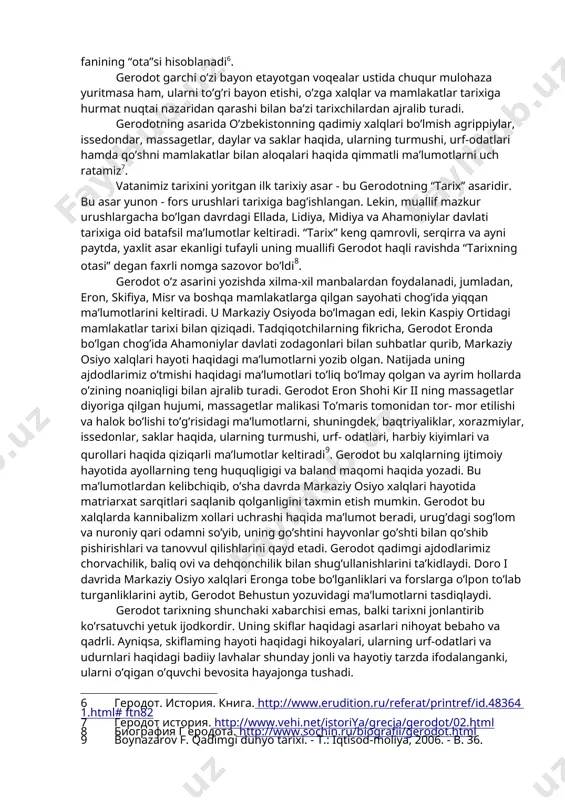 r, issedondar, massagetlar, daylar va saklar haqida, ularning turmushi, urf-odatlari hamda qo’shni mamlakatlar bilan aloqalari haqida qimmatli ma’lumotlarni uch ratamiz[footnoteref:7]. [7: геродот история. http://www.vehi.net/istoriya/grecia/gerodot/02.html] vatanimiz tarixini yoritgan ilk tarixiy asar - bu gerodotning “tarix” asaridir. bu asar yunon - fors urushlari tarixiga bag’ishlangan. lekin, muallif mazkur urushlargacha bo’lgan davrdagi ellada, lidiya, midiya va ahamoniylar davlati tarixiga oid batafsil ma’lumotlar keltiradi. “tarix” keng qamrovli, serqirra va ayni paytda, yaxlit asar ekanligi tufayli uning muallifi gerodot haqli ravishda “tarixning otasi” degan faxrli nomga sazovor bo’ldi[footnoteref:8]. [8: биография г еродота. http://www.sochin.ru/biografii/gerodot.html] gerodot o’z asarini yozishda xilma-xil manbalardan foydalanadi, jumladan, eron, skifiya, misr va boshqa mamlakatlarga qilgan sayohati chog’ida yiqqan ma’lumotlarini keltiradi. u markaziy osiyoda bo’lmagan edi, lekin kaspiy ortidagi mamlakatlar tarixi bilan qiziqadi. tadqiqotchilarning fikricha, gerodot eronda bo’lgan chog’ida ahamoniylar davlati zodagonlari bilan suhbatlar qurib, markaziy osiyo xalqlari hayoti haqidagi ma’lumotlarni yozib olgan. natijada uning ajdodlarimiz o’tmishi haqidagi ma’lumotlari to’liq bo’lmay qolgan va …