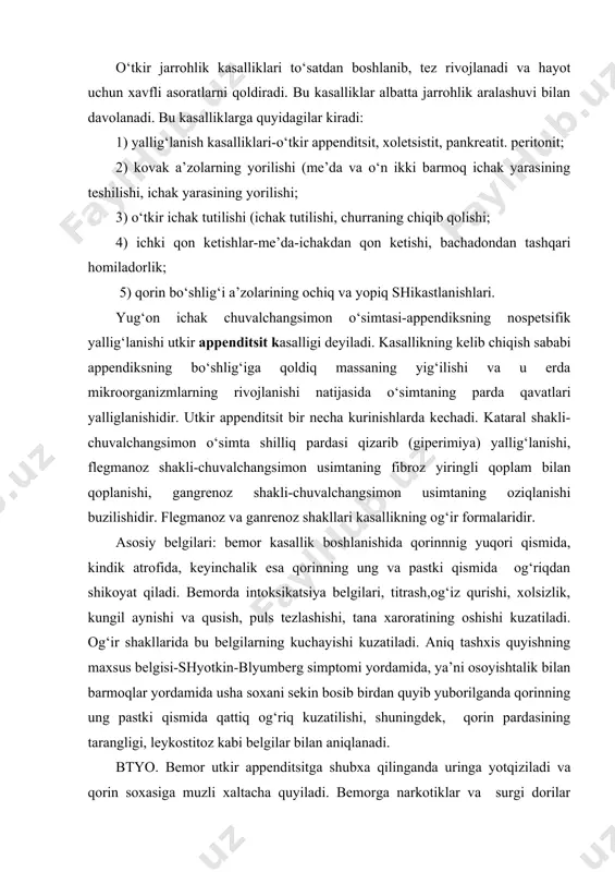 iy belgilari: bemor kasallik boshlanishida qorinnnig yuqori qismida, kindik atrofida, keyinchalik esa qorinning ung va pastki qismida og‘riqdan shikoyat qiladi. bemorda intoksikatsiya belgilari, titrash,og‘iz qurishi, xolsizlik, kungil aynishi va qusish, puls tezlashishi, tana xaroratining oshishi kuzatiladi. og‘ir shakllarida bu belgilarning kuchayishi kuzatiladi. aniq tashxis quyishning maxsus belgisi-shyotkin-blyumberg simptomi yordamida, ya’ni osoyishtalik bilan barmoqlar yordamida usha soxani sekin bosib birdan quyib yuborilganda qorinning ung pastki qismida qattiq og‘riq kuzatilishi, shuningdek, qorin pardasining tarangligi, leykostitoz kabi belgilar bilan aniqlanadi. btyo. bemor utkir appenditsitga shubxa qilinganda uringa yotqiziladi va qorin soxasiga muzli xaltacha quyiladi. bemorga narkotiklar va surgi dorilar berish, klizmalar qilish, qoringa grelka quyish qatiy man etiladi. bemor tezda shifoxonaga yuborilishi kerak. o‘t pufagining o‘tkir yallig‘lanishi o‘tkir xoletsistit deyiladi.bu kasallik kup uchrashi bilan appenditsitdan keyingi urinda turadi va o‘t qopida va yo`llarida tosh yig‘ilishi bilan bog‘liqdir. toshning yig‘ilishiga sabab moddalar almashinuvining buzilishi, kamxarakatlik va boshqalardir.shakllari: a) kataral-shilliq parda yallig‘lanishi b) flegmanoz- ut …