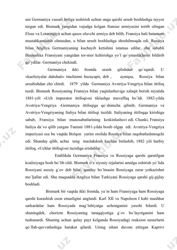 a angliya bilan turkiyani rossiyaga qarshi gij-gijlay boshladi. bismark bir vaqtda ikki frontda, ya`ni ham fransiyaga ham rossiyaga qarshi kurashish oson emasligini anglardi. karl xii va napoleon i kabi mashhur sarkardalar ham rossiyada mag`lubiyatga uchratganini yaxshi bilardi. u shuningdek, chorizm rossiyaning taraqqiyotiga g`ov bo`layotganini ham tushunardi. shuning uchun qulay payt kelganda rossiyadagi reaksion unsurlarni qo`llab-quvvatlashiga harakat qilardi. uning ishini davom ettirgan kaprivi germaniyaning tashqi siyosatiga juda muhim o`zgarishlar kiritdi. kaprivi sanoat egalarini siquvi ostida avstriya-vengriya bilan savdo shartnomasini tuzdi. 1894 yili rossiya va boshqa mamlakatlar bilan ham shunday shartnomalar tuzildi. mamlakatga qishloq xo`jalik mahsulotlari keltirishdan olinadigan bojlar birmuncha kamaytirildi. kaprivi siyosati va ayniqsa, rossiya bilan savdo shartnomasining tuzilishi yunkerlarni g`azablantirib yubordi. ular nima bo`lsa ham «liberal» kanslerni olib tashlashni o`z oldilariga vazifa qilib qo`ydilar. 1893 yilda katta yer egalari tomonidan tuzilgan «qishloq xo`jayinlari ittifoqi» se`yzdida yunkerlar kaprivining «yangi» yo`liga qarshi norozilik bildirdilar. 1894-yilda kaprivi iste`fo berdi. 1891 yidda shovinistik tashkilot …