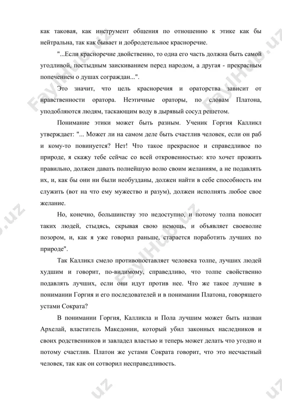 ловам платона, уподобляются людям, таскающим воду в дырявый сосуд решетом. понимание этики может быть разным. ученик горгия калликл утверждает: "... может ли на самом деле быть счастлив человек, если он раб и кому-то повинуется? нет! что такое прекрасное и справедливое по природе, я скажу тебе сейчас со всей откровенностью: кто хочет прожить правильно, должен давать полнейшую волю своим желаниям, а не подавлять их, и, как бы они ни были необузданы, должен найти в себе способность им служить (вот на что ему мужество и разум), должен исполнять любое свое желание. но, конечно, большинству это недоступно, и потому толпа поносит таких людей, стыдясь, скрывая свою немощь, и объявляет своеволие позором, и, как я уже говорил раньше, старается поработить лучших по природе". так калликл смело противопоставляет человека толпе, лучших людей худшим и говорит, по-видимому, справедливо, что толпе свойственно подавлять лучших, если они идут против нее. что же такое лучшие в понимании горгия и …