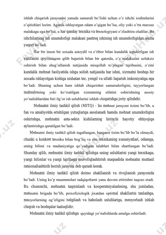 ish vaqtidan yaxshirooq foydalanish rag‘batlantiriladi. mehnatni tashkil etish malakali mutaxassis kadrlarga ham bog‘liq. shuning uchun korxonada ishlovchilarning ma‘lumotiga katta e‘tibor berish kerak. korxona ishlab chiqarish jarayonini yanada samarali bo‘lishi uchun o‘z ishchi xodimlarini o‘qitishlari lozim. agarda ishlayotgan odam o‘qigan bo‘lsa, oliy yoki o‘rta maxsus malakaga ega bo‘lsa, u har qanday texnika va texnologiyani o‘zlashtira oladilar. bu ishchilarning ish unumdorligi malakasi pastroq ishining ish unumdorligidan ancha yuqori bo‘ladi. har bir inson bir soxada astoydil va e‘tibor bilan kundalik topshirilgan ish vazifasini qoyilmaqom qilib bajarish bilan bir qatorda, o‘z malakasini uzluksiz oshirish bilan shug‘ullanish natijasida misqollab to‘plagan tajribasini, o‘zini kundalik mehnat faoliyatida ishga solish natijasida har ishni, xizmatni boshqa bir soxada ishlayotgan kishiga nisbatan tez, yengil va sifatli bajarish imkoniyatiga ega bo‘ladi. shuning uchun ham ishlab chiqarishni samaradorligini, tayyorlangan mahsulotning yoki ko‘rsatilgan xizmatning sifatini oshirishning asosiy yo‘nalishlaridan biri ilg‘or ish uslublarini ishlab chiqarishga joriy qilishdir. mehnatni ilmiy tashkil qilish (mitq) - bu …