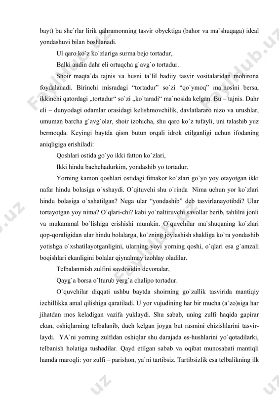 lar lirik qahramonning tasvir obyektiga (bahor va ma`shuqaga) ideal yondashuvi bilan boshlanadi. ul qaro ko`z ko`zlariga surma bejo tortadur, balki andin dahr eli ortuqcha g`avg`o tortadur. shoir maqta`da tajnis va husni ta`lil badiiy tasvir vositalaridan mohirona foydalanadi. birinchi misradagi “tortadur” so`zi “qo`ymoq” ma`nosini bersa, ikkinchi qatordagi „tortadur“ so`zi „ko`taradi“ ma`nosida kelgan. bu – tajnis. dahr eli – dunyodagi odamlar orasidagi kelishmovchilik, davlatlararo nizo va urushlar, umuman barcha g`avg`olar, shoir izohicha, shu qaro ko`z tufayli, uni talashib yuz bermoqda. keyingi baytda qism butun orqali idrok etilganligi uchun ifodaning aniqligiga erishiladi: qoshlari ostida go`yo ikki fatton ko`zlari, ikki hindu bachchadurkim, yondashib yo tortadur. yorning kamon qoshlari ostidagi fitnakor ko`zlari go`yo yoy otayotgan ikki nafar hindu bolasiga o`xshaydi. o`qituvchi shu o`rinda nima uchun yor ko`zlari hindu bolasiga o`xshatilgan? nega ular “yondashib” deb tasvirlanayotibdi? ular tortayotgan yoy nima? o`qlari-chi? kabi yo`naltiruvchi savollar berib, tahlilni jonli va mukammal bo`lishiga erishishi mumkin. o`quvchilar ma`shuqaning ko`zlari qop-qoraligidan …