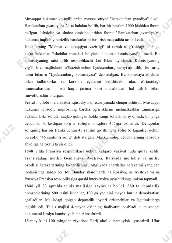 ildi. 1848 yilda fransiya respublikasi uchun xalqaro vaziyat juda qulay kcldi. fransiyadagi inqilib gemianiya, avstriya, italiyada inqilobiy va milliy ozodlik harakatlarming ko`tarilishiga, angliyada chartistlar harakatini yangidan jonlanishiga sabab bo` idi. bunday sharoitlarda na rossiya, na avstriya va na prussiya fransiya respublikasiga qarshi intervcnsiya uyushtirishga imkon topmadi. 1848 yil 23 aprelda ta`sis majlisiga saylovlar bo`ldi. 880 ta depulatlik nomzodlarining 500 tasini ishchilar, 100 ga yaqinini mayda burjua demokratlari egalladilar. majlisdagi qolgan deputatlik joylari orleanchilar va ligitimistlarga tegishli edi. ta`sis majlisi 4-mayda ov.ining faoliyatini bosbladi, u muvaqqat hukumatni ijroiya komissiya bilan almashtirdi. 15-may kuni 100 mingdan ziyodroq parij aholisi namoyish uyushtirdi. ular ishsizlikni tugatish, ruan ishchilarini qonga botirgan aybdorlami jazolash , tashqi siyosatga polsha mustaqilligini ta`minlash uchun qo`shin yuborishni talab qildilar. lyukscmburg komissiyasi va milliy uslaxonalarni yopilganligi haqida hukumat qarori chiqdi. milliy ustaxonalarda band, 18 yoshdan 25 yoshgacha bo`lgan ishchilar armiyaga safarbar etildi. qoiganlari provinsiyalarda botqoqlarni quritish, o`rmonlarda kesilgan daraxt to`nkalarini tozalash …