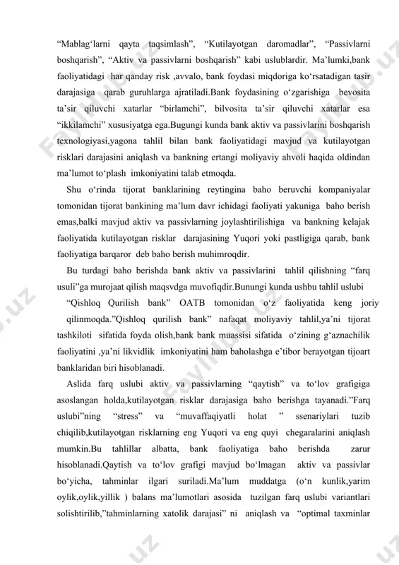 ng “stress” va “muvaffaqiyatli holat ” ssenariylari tuzib chiqilib,kutilayotgan risklarning eng yuqori va eng quyi chegaralarini aniqlash mumkin.bu tahlillar albatta, bank faoliyatiga baho berishda zarur hisoblanadi.qaytish va to‘lov grafigi mavjud bo‘lmagan aktiv va passivlar bo‘yicha, tahminlar ilgari suriladi.ma’lum muddatga (o‘n kunlik,yarim oylik,oylik,yillik ) balans ma’lumotlari asosida tuzilgan farq uslubi variantlari solishtirilib,”tahminlarning xatolik darajasi” ni aniqlash va “optimal taxminlar varianti” ni shakllantirish mumkin.quyida, shartli raqamlar bilan “farq uslubi”ni qisqacha izohlayomiz: aktiv va passivlarning “farq uslubi “ tahlili aktivlar amalda grafik va tahmin asosida davr boshi davr o‘rtasi davr yakuni so‘m % so‘m % so‘m % 1.likvid aktivlar 10 0 5 0 5 0 2.daromad keltiruvchi aktivlar 70 20 50 18 30 15 3.fiskal aktivlar 20 0 20 0 20 0 jami aktivlar 100 14 75 12 55 8 passivlar 1.muddatsiz majburiyatlar 50 1 45 1 45 1 2.muddatli majburiyatlar 30 25 25 23 15 20 3.bank kapitali 20 0 20 0 …