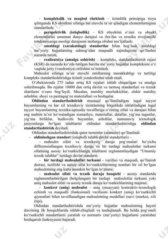 ifatli bo‘lishini ta’minlaydi. yuqori sifatli standartlarni ishlab chiqishda standartlash usullaridan effektiv foydalanish katta ahamiyatga ega. standartlashtirish usullari kompleksli standartlashtirish va oldindan standartlashtirishdan iborat. konkret (aniq) masala (problema)ni optimal (maqbul) ravishda echish maqsadida kompleks standartlashtirish obyektini o‘ziga, umuman va uning tarkibiy qismlariga hamda boshqa moddiy va moddiy bo‘lmagan faktorlarga (omillarga) o‘rnatilgan maqsadli va rejali hamda o‘zaro bog‘langan tizimli talablarni amalga oshirish orqali standartlashtirish – kompleks standartlashtirish deyiladi. kompleks standartlashtirish (ks) obyektlariga ta’sir etuvchi asosiy tarkibiy qismlari va boshqa omillari quyidagilarga bo‘linadi: · moddiy kirish - xom ashyo, materiallar, yarim fabrikatlar, butlovchi buyumlar, detallar, uzellar - (yig‘ma tugunlar), tutashmalar va boshqalar; · moddiymas kirish - hisoblash usullari, loyihalash, nazorat (sinov, o‘lchash, taxlil), sifatni ta’minlash tizimi; · texnologik kuzatish - texnologik jihozlar, texnologik jarayon, kirish va texnologik nazorat. ks ning yuqori texnik-iqtisodiy effektivligi (samaradorligi) qator muhim shartlarga rioya qilinganda ta’minlanadi: · tizimlilik – bu yerda ks obyekti o‘ziga va asosiy elementlari, ya’ni shu …